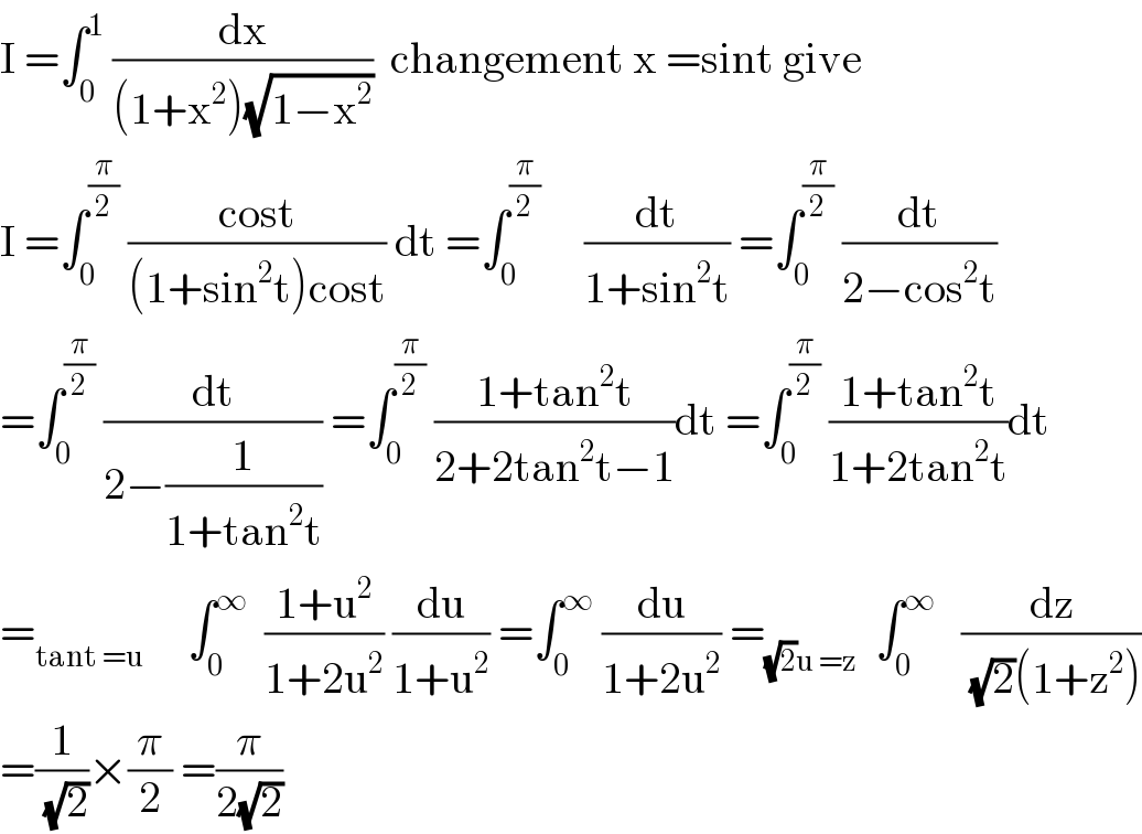 I =∫_0 ^1  (dx/((1+x^2 )(√(1−x^2 ))))  changement x =sint give  I =∫_0 ^(π/2)  ((cost)/((1+sin^2 t)cost)) dt =∫_0 ^(π/2)      (dt/(1+sin^2 t)) =∫_0 ^(π/2)  (dt/(2−cos^2 t))  =∫_0 ^(π/2)  (dt/(2−(1/(1+tan^2 t)))) =∫_0 ^(π/2)  ((1+tan^2 t)/(2+2tan^2 t−1))dt =∫_0 ^(π/2)  ((1+tan^2 t)/(1+2tan^2 t))dt  =_(tant =u)      ∫_0 ^∞   ((1+u^2 )/(1+2u^2 )) (du/(1+u^2 )) =∫_0 ^∞  (du/(1+2u^2 )) =_((√2)u =z)   ∫_0 ^∞    (dz/((√2)(1+z^2 )))  =(1/(√2))×(π/2) =(π/(2(√2)))  