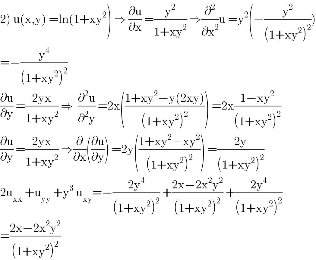 2) u(x,y) =ln(1+xy^2 ) ⇒ (∂u/∂x) =(y^2 /(1+xy^2 )) ⇒(∂^2 /∂x^2 )u =y^2 (−(y^2 /((1+xy^2 )^2 )))  =−(y^4 /((1+xy^2 )^2 ))  (∂u/∂y) =((2yx)/(1+xy^2 )) ⇒  (∂^2 u/∂^2 y) =2x(((1+xy^2 −y(2xy))/((1+xy^2 )^2 ))) =2x((1−xy^2 )/((1+xy^2 )^2 ))  (∂u/∂y) =((2yx)/(1+xy^2 )) ⇒(∂/∂x)((∂u/∂y)) =2y(((1+xy^2 −xy^2 )/((1+xy^2 )^2 ))) =((2y)/((1+xy^2 )^2 ))  2u_(xx)  +u_(yy)  +y^3  u_(xy) =−((2y^4 )/((1+xy^2 )^2 )) +((2x−2x^2 y^2 )/((1+xy^2 )^2 )) +((2y^4 )/((1+xy^2 )^2 ))  =((2x−2x^2 y^2 )/((1+xy^2 )^2 ))  