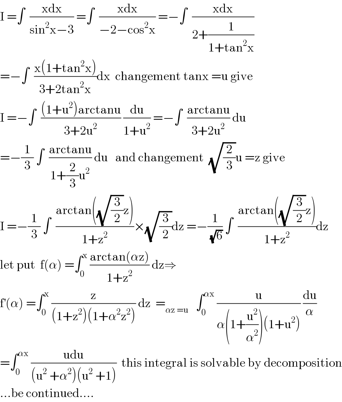 I =∫  ((xdx)/(sin^2 x−3)) =∫  ((xdx)/(−2−cos^2 x)) =−∫  ((xdx)/(2+(1/(1+tan^2 x))))  =−∫  ((x(1+tan^2 x))/(3+2tan^2 x))dx  changement tanx =u give  I =−∫  (((1+u^2 )arctanu)/(3+2u^2 )) (du/(1+u^2 )) =−∫  ((arctanu)/(3+2u^2 )) du  =−(1/3) ∫  ((arctanu)/(1+(2/3)u^2 )) du   and changement  (√(2/3))u =z give  I =−(1/3) ∫  ((arctan((√(3/2))z))/(1+z^2 ))×(√(3/2))dz =−(1/(√6)) ∫  ((arctan((√(3/2))z))/(1+z^2 ))dz  let put  f(α) =∫_0 ^x  ((arctan(αz))/(1+z^2 )) dz⇒  f^′ (α) =∫_0 ^x  (z/((1+z^2 )(1+α^2 z^2 ))) dz  =_(αz =u)    ∫_0 ^(αx)  (u/(α(1+(u^2 /α^2 ))(1+u^2 ))) (du/α)  =∫_0 ^(αx)  ((udu)/((u^2  +α^2 )(u^2  +1)))  this integral is solvable by decomposition  ...be continued....  