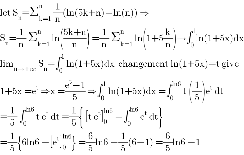 let S_n =Σ_(k=1) ^n  (1/n)(ln(5k+n)−ln(n)) ⇒  S_n =(1/n) Σ_(k=1) ^n  ln(((5k+n)/n)) =(1/n) Σ_(k=1) ^n  ln(1+5(k/n))→∫_0 ^1 ln(1+5x)dx  lim_(n→+∞)  S_n =∫_0 ^1  ln(1+5x)dx  changement ln(1+5x)=t give  1+5x =e^t  ⇒x =((e^t −1)/5) ⇒∫_0 ^1  ln(1+5x)dx =∫_0 ^(ln6)  t ((1/5))e^t  dt  =(1/5) ∫_0 ^(ln6)  t e^t  dt =(1/5){ [t e^t ]_0 ^(ln6)  −∫_0 ^(ln6)  e^t  dt}  =(1/5){6ln6 −[e^t ]_0 ^(ln6) } =(6/5)ln6 −(1/5)(6−1) =(6/5)ln6 −1  