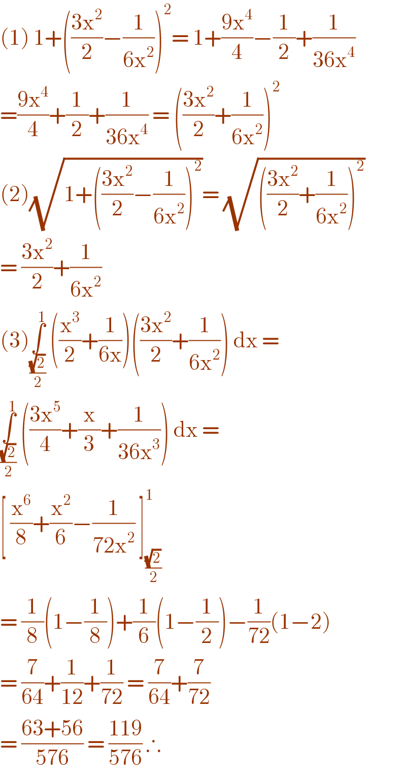 (1) 1+(((3x^2 )/2)−(1/(6x^2 )))^2 = 1+((9x^4 )/4)−(1/2)+(1/(36x^4 ))  =((9x^4 )/4)+(1/2)+(1/(36x^4 )) = (((3x^2 )/2)+(1/(6x^2 )))^2   (2)(√(1+(((3x^2 )/2)−(1/(6x^2 )))^2 ))= (√((((3x^2 )/2)+(1/(6x^2 )))^2 ))  = ((3x^2 )/2)+(1/(6x^2 ))  (3)∫_((√2)/2) ^1  ((x^3 /2)+(1/(6x)))(((3x^2 )/2)+(1/(6x^2 ))) dx =  ∫_((√2)/2) ^1  (((3x^5 )/4)+(x/3)+(1/(36x^3 ))) dx =   [ (x^6 /8)+(x^2 /6)−(1/(72x^2 )) ]_((√2)/2) ^1    = (1/8)(1−(1/8))+(1/6)(1−(1/2))−(1/(72))(1−2)  = (7/(64))+(1/(12))+(1/(72)) = (7/(64))+(7/(72))  = ((63+56)/(576)) = ((119)/(576)) ∴   
