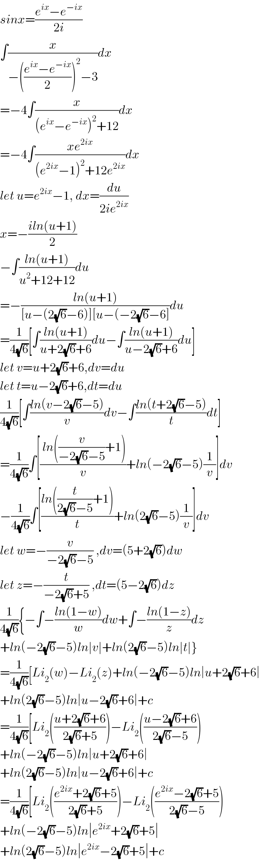sinx=((e^(ix) −e^(−ix) )/(2i))  ∫(x/(−(((e^(ix) −e^(−ix) )/2))^2 −3))dx  =−4∫(x/((e^(ix) −e^(−ix) )^2 +12))dx  =−4∫((xe^(2ix) )/((e^(2ix) −1)^2 +12e^(2ix) ))dx  let u=e^(2ix) −1, dx=(du/(2ie^(2ix) ))  x=−((iln(u+1))/2)  −∫((ln(u+1))/(u^2 +12+12))du  =−((ln(u+1))/([u−(2(√6)−6)][u−(−2(√6)−6]))du  =(1/(4(√6)))[∫((ln(u+1))/(u+2(√6)+6))du−∫((ln(u+1))/(u−2(√6)+6))du]  let v=u+2(√6)+6,dv=du  let t=u−2(√6)+6,dt=du  (1/(4(√6)))[∫((ln(v−2(√6)−5))/v)dv−∫((ln(t+2(√6)−5))/t)dt]  =(1/(4(√6)))∫[(( ln((v/(−2(√6)−5))+1))/v)+ln(−2(√6)−5)(1/v)]dv  −(1/(4(√6)))∫[((ln((t/(2(√6)−5))+1))/t)+ln(2(√6)−5)(1/v)]dv  let w=−(v/(−2(√6)−5)) ,dv=(5+2(√6))dw  let z=−(t/(−2(√6)+5)) ,dt=(5−2(√6))dz  (1/(4(√6))){−∫−((ln(1−w))/w)dw+∫−((ln(1−z))/z)dz  +ln(−2(√6)−5)ln∣v∣+ln(2(√6)−5)ln∣t∣}  =(1/(4(√6)))[Li_2 (w)−Li_2 (z)+ln(−2(√6)−5)ln∣u+2(√6)+6∣  +ln(2(√6)−5)ln∣u−2(√6)+6∣+c  =(1/(4(√6)))[Li_2 (((u+2(√6)+6)/(2(√6)+5)))−Li_2 (((u−2(√6)+6)/(2(√6)−5)))  +ln(−2(√6)−5)ln∣u+2(√6)+6∣  +ln(2(√6)−5)ln∣u−2(√6)+6∣+c  =(1/(4(√6)))[Li_2 (((e^(2ix) +2(√6)+5)/(2(√6)+5)))−Li_2 (((e^(2ix) −2(√6)+5)/(2(√6)−5)))  +ln(−2(√6)−5)ln∣e^(2ix) +2(√6)+5∣  +ln(2(√6)−5)ln∣e^(2ix) −2(√6)+5∣+c  