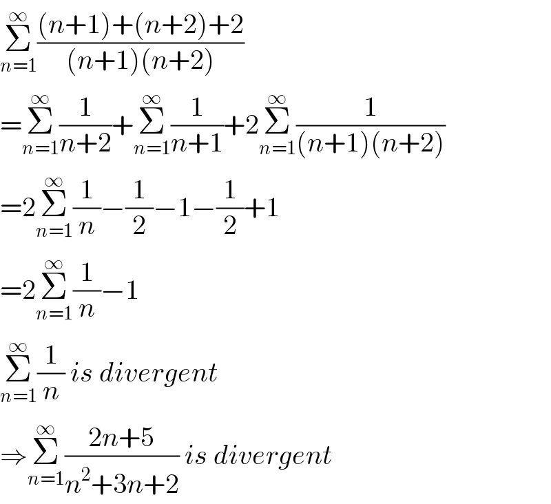 Σ_(n=1) ^∞ (((n+1)+(n+2)+2)/((n+1)(n+2)))   =Σ_(n=1) ^∞ (1/(n+2))+Σ_(n=1) ^∞ (1/(n+1))+2Σ_(n=1) ^∞ (1/((n+1)(n+2)))  =2Σ_(n=1) ^∞ (1/n)−(1/2)−1−(1/2)+1  =2Σ_(n=1) ^∞ (1/n)−1  Σ_(n=1) ^∞ (1/n) is divergent  ⇒Σ_(n=1) ^∞ ((2n+5)/(n^2 +3n+2)) is divergent  