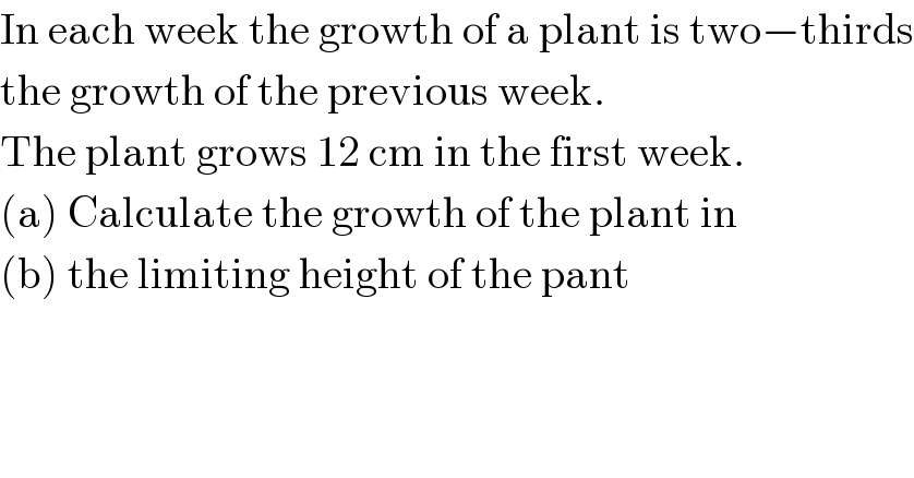 In each week the growth of a plant is two−thirds  the growth of the previous week.  The plant grows 12 cm in the first week.  (a) Calculate the growth of the plant in   (b) the limiting height of the pant  
