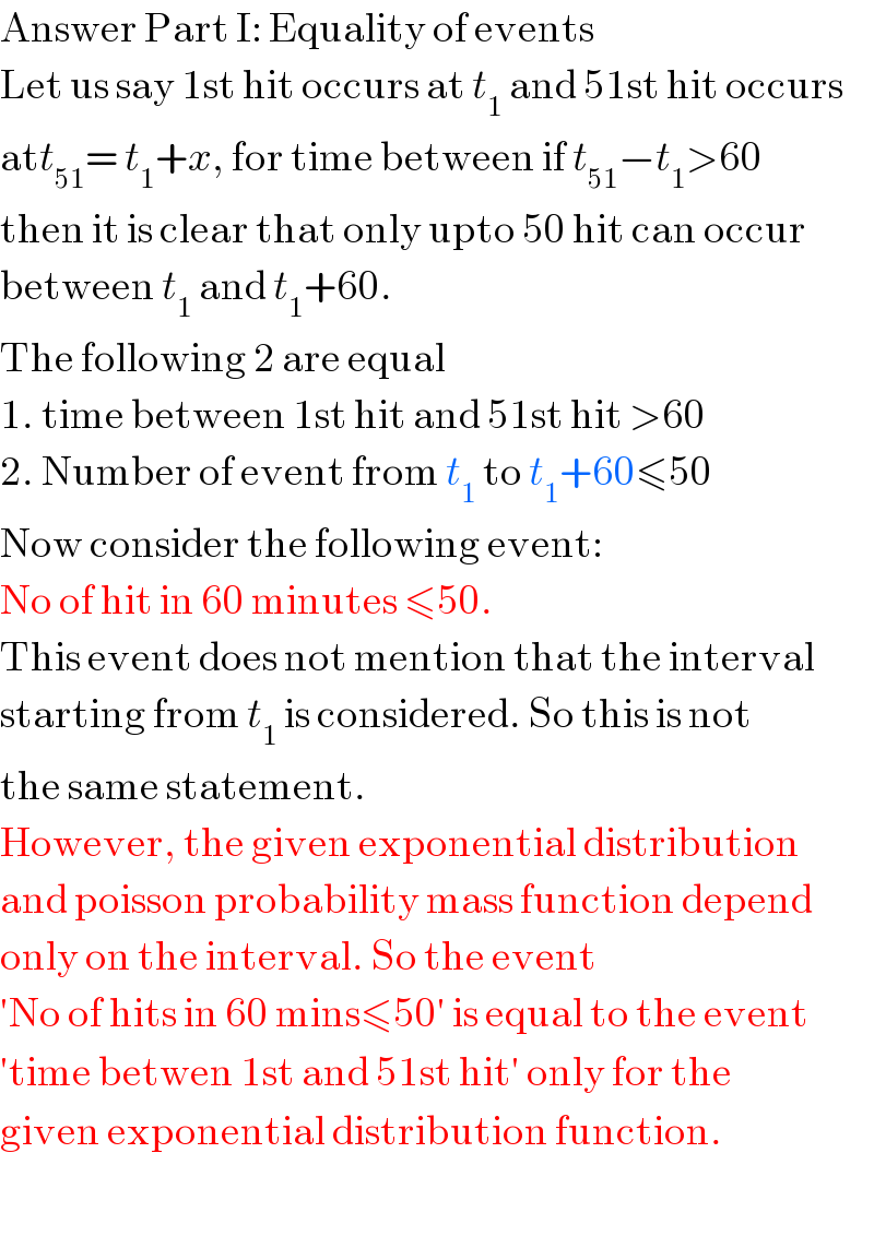 Answer Part I: Equality of events  Let us say 1st hit occurs at t_1  and 51st hit occurs  att_(51) = t_1 +x, for time between if t_(51) −t_1 >60  then it is clear that only upto 50 hit can occur  between t_1  and t_1 +60.  The following 2 are equal  1. time between 1st hit and 51st hit >60  2. Number of event from t_1  to t_1 +60≤50  Now consider the following event:  No of hit in 60 minutes ≤50.  This event does not mention that the interval  starting from t_1  is considered. So this is not  the same statement.  However, the given exponential distribution   and poisson probability mass function depend  only on the interval. So the event  ′No of hits in 60 mins≤50′ is equal to the event  ′time betwen 1st and 51st hit′ only for the  given exponential distribution function.     