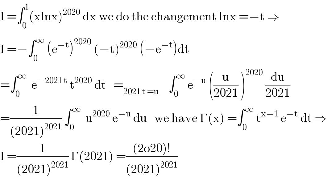 I =∫_0 ^1 (xlnx)^(2020)  dx we do the changement lnx =−t ⇒  I =−∫_0 ^∞  (e^(−t) )^(2020)  (−t)^(2020)  (−e^(−t) )dt  =∫_0 ^∞   e^(−2021 t)  t^(2020)  dt   =_(2021 t =u)     ∫_0 ^∞  e^(−u)  ((u/(2021)) )^(2020)  (du/(2021))  =(1/((2021)^(2021) )) ∫_0 ^∞   u^(2020)  e^(−u)  du   we have Γ(x) =∫_0 ^∞  t^(x−1)  e^(−t)  dt ⇒  I =(1/((2021)^(2021) )) Γ(2021) =(((2o20)!)/((2021)^(2021) ))  