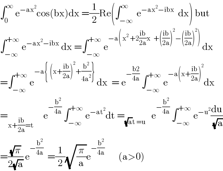 ∫_0 ^∞  e^(−ax^2 ) cos(bx)dx =(1/2)Re(∫_(−∞) ^∞  e^(−ax^2 −ibx)   dx) but  ∫_(−∞) ^(+∞)  e^(−ax^2 −ibx)  dx =∫_(−∞) ^(+∞)  e^(−a( x^2  +2((ib)/(2a))x   +(((ib)/(2a)))^2 −(((ib)/(2a)))^2 ))  dx  =∫_(−∞) ^(+∞)  e^(−a{  (x+((ib)/(2a)))^2 +(b^2 /(4a^2 ))})  dx  = e^(−((b2)/(4a)))  ∫_(−∞) ^(+∞)  e^(−a(x+((ib)/(2a)))^2 ) dx  =_(x+((ib)/(2a))=t)      e^(−(b^2 /(4a)))  ∫_(−∞) ^(+∞)  e^(−at^2 ) dt =_((√a)t =u)    e^(−(b^2 /(4a)))  ∫_(−∞) ^(+∞)  e^(−u^2 ) (du/(√a))  =((√π)/(2(√a))) e^(−(b^2 /(4a)))   =(1/2)(√(π/a))e^(−(b^2 /(4a)))        (a>0)  