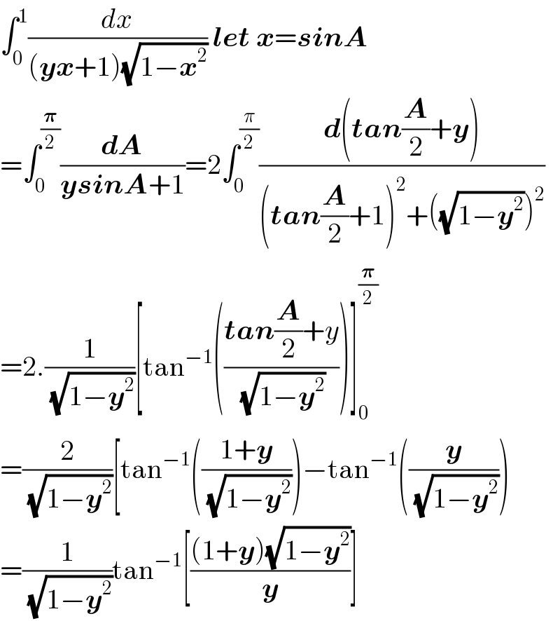 ∫_0 ^1 (dx/((yx+1)(√(1−x^2 )))) let x=sinA  =∫_0 ^(𝛑/2) (dA/(ysinA+1))=2∫_0 ^(π/2) ((d(tan(A/2)+y))/((tan(A/2)+1)^2 +((√(1−y^2 )))^2 ))  =2.(1/(√(1−y^2 )))[tan^(−1) (((tan(A/2)+y)/(√(1−y^2 ))))]_0 ^(𝛑/2)   =(2/(√(1−y^2 )))[tan^(−1) (((1+y)/(√(1−y^2 ))))−tan^(−1) ((y/(√(1−y^2 ))))  =(1/(√(1−y^2 )))tan^(−1) [(((1+y)(√(1−y^2 )))/y)]  