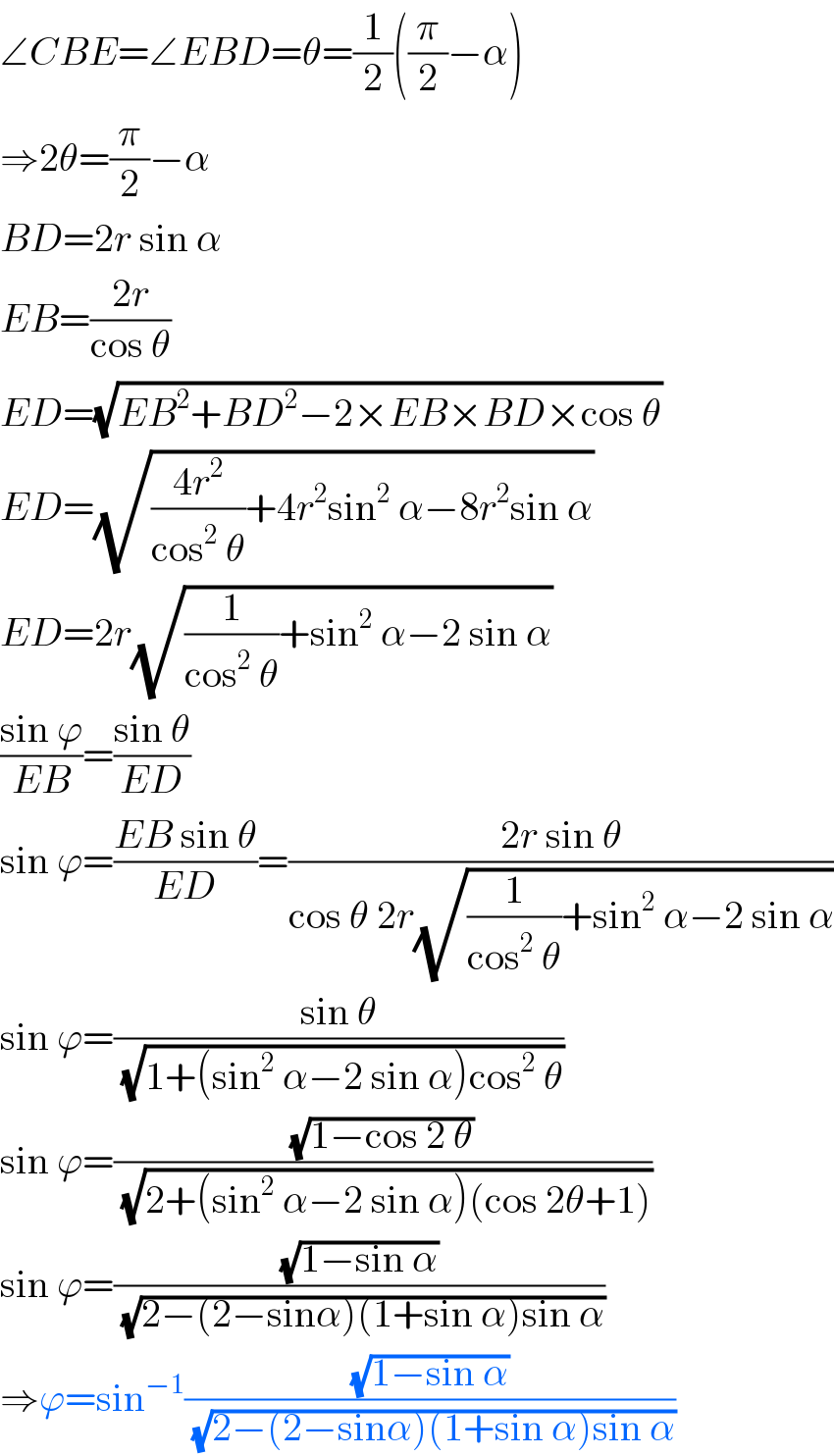 ∠CBE=∠EBD=θ=(1/2)((π/2)−α)  ⇒2θ=(π/2)−α  BD=2r sin α  EB=((2r)/(cos θ))  ED=(√(EB^2 +BD^2 −2×EB×BD×cos θ))  ED=(√(((4r^2 )/(cos^2  θ))+4r^2 sin^2  α−8r^2 sin α))  ED=2r(√((1/(cos^2  θ))+sin^2  α−2 sin α))  ((sin ϕ)/(EB))=((sin θ)/(ED))  sin ϕ=((EB sin θ)/(ED))=((2r sin θ)/(cos θ 2r(√((1/(cos^2  θ))+sin^2  α−2 sin α))))  sin ϕ=((sin θ)/(√(1+(sin^2  α−2 sin α)cos^2  θ)))  sin ϕ=((√(1−cos 2 θ))/(√(2+(sin^2  α−2 sin α)(cos 2θ+1))))  sin ϕ=((√(1−sin α))/(√(2−(2−sinα)(1+sin α)sin α)))  ⇒ϕ=sin^(−1) ((√(1−sin α))/(√(2−(2−sinα)(1+sin α)sin α)))  