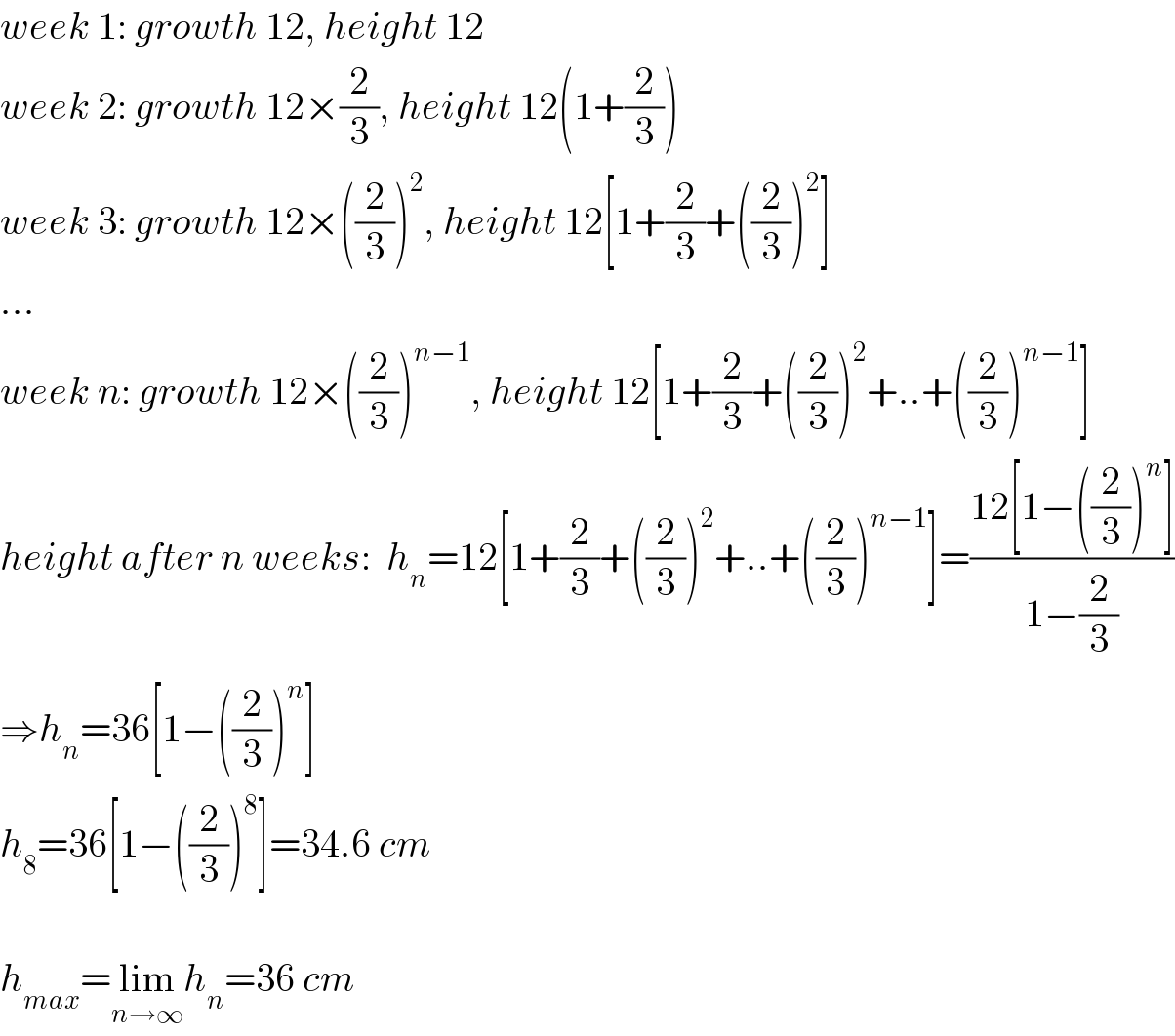 week 1: growth 12, height 12  week 2: growth 12×(2/3), height 12(1+(2/3))  week 3: growth 12×((2/3))^2 , height 12[1+(2/3)+((2/3))^2 ]  ...  week n: growth 12×((2/3))^(n−1) , height 12[1+(2/3)+((2/3))^2 +..+((2/3))^(n−1) ]  height after n weeks:  h_n =12[1+(2/3)+((2/3))^2 +..+((2/3))^(n−1) ]=((12[1−((2/3))^n ])/(1−(2/3)))  ⇒h_n =36[1−((2/3))^n ]  h_8 =36[1−((2/3))^8 ]=34.6 cm    h_(max) =lim_(n→∞) h_n =36 cm  