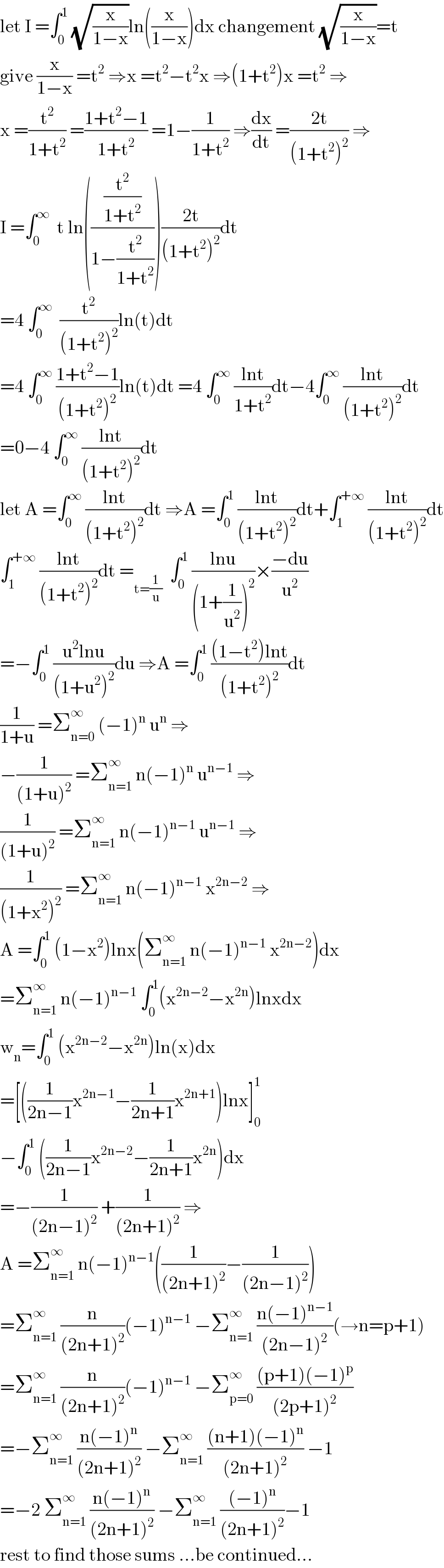 let I =∫_0 ^1  (√(x/(1−x)))ln((x/(1−x)))dx changement (√(x/(1−x)))=t  give (x/(1−x)) =t^2  ⇒x =t^2 −t^2 x ⇒(1+t^2 )x =t^2  ⇒  x =(t^2 /(1+t^2 )) =((1+t^2 −1)/(1+t^2 )) =1−(1/(1+t^2 )) ⇒(dx/dt) =((2t)/((1+t^2 )^2 )) ⇒  I =∫_0 ^∞   t ln(((t^2 /(1+t^2 ))/(1−(t^2 /(1+t^2 )))))((2t)/((1+t^2 )^2 ))dt  =4 ∫_0 ^∞   (t^2 /((1+t^2 )^2 ))ln(t)dt  =4 ∫_0 ^∞  ((1+t^2 −1)/((1+t^2 )^2 ))ln(t)dt =4 ∫_0 ^∞  ((lnt)/(1+t^2 ))dt−4∫_0 ^∞  ((lnt)/((1+t^2 )^2 ))dt  =0−4 ∫_0 ^∞  ((lnt)/((1+t^2 )^2 ))dt  let A =∫_0 ^∞  ((lnt)/((1+t^2 )^2 ))dt ⇒A =∫_0 ^1  ((lnt)/((1+t^2 )^2 ))dt+∫_1 ^(+∞)  ((lnt)/((1+t^2 )^2 ))dt  ∫_1 ^(+∞)  ((lnt)/((1+t^2 )^2 ))dt =_(t=(1/u))   ∫_0 ^1  ((lnu)/((1+(1/u^2 ))^2 ))×((−du)/u^2 )  =−∫_0 ^1  ((u^2 lnu)/((1+u^2 )^2 ))du ⇒A =∫_0 ^1  (((1−t^2 )lnt)/((1+t^2 )^2 ))dt  (1/(1+u)) =Σ_(n=0) ^∞  (−1)^n  u^n  ⇒  −(1/((1+u)^2 )) =Σ_(n=1) ^∞  n(−1)^n  u^(n−1)  ⇒  (1/((1+u)^2 )) =Σ_(n=1) ^∞  n(−1)^(n−1)  u^(n−1)  ⇒  (1/((1+x^2 )^2 )) =Σ_(n=1) ^∞  n(−1)^(n−1)  x^(2n−2)  ⇒  A =∫_0 ^1  (1−x^2 )lnx(Σ_(n=1) ^∞  n(−1)^(n−1)  x^(2n−2) )dx  =Σ_(n=1) ^∞  n(−1)^(n−1)  ∫_0 ^1 (x^(2n−2) −x^(2n) )lnxdx  w_n =∫_0 ^1  (x^(2n−2) −x^(2n) )ln(x)dx  =[((1/(2n−1))x^(2n−1) −(1/(2n+1))x^(2n+1) )lnx]_0 ^1   −∫_0 ^1  ((1/(2n−1))x^(2n−2) −(1/(2n+1))x^(2n) )dx  =−(1/((2n−1)^2 )) +(1/((2n+1)^2 )) ⇒  A =Σ_(n=1) ^∞  n(−1)^(n−1) ((1/((2n+1)^2 ))−(1/((2n−1)^2 )))  =Σ_(n=1) ^∞  (n/((2n+1)^2 ))(−1)^(n−1)  −Σ_(n=1) ^∞  ((n(−1)^(n−1) )/((2n−1)^2 ))(→n=p+1)  =Σ_(n=1) ^∞  (n/((2n+1)^2 ))(−1)^(n−1)  −Σ_(p=0) ^∞  (((p+1)(−1)^p )/((2p+1)^2 ))  =−Σ_(n=1) ^∞  ((n(−1)^n )/((2n+1)^2 )) −Σ_(n=1) ^∞  (((n+1)(−1)^n )/((2n+1)^2 )) −1  =−2 Σ_(n=1) ^∞  ((n(−1)^n )/((2n+1)^2 )) −Σ_(n=1) ^∞  (((−1)^n )/((2n+1)^2 ))−1  rest to find those sums ...be continued...  