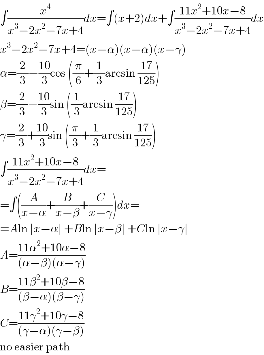 ∫(x^4 /(x^3 −2x^2 −7x+4))dx=∫(x+2)dx+∫((11x^2 +10x−8)/(x^3 −2x^2 −7x+4))dx  x^3 −2x^2 −7x+4=(x−α)(x−α)(x−γ)  α=(2/3)−((10)/3)cos ((π/6)+(1/3)arcsin ((17)/(125)))  β=(2/3)−((10)/3)sin ((1/3)arcsin ((17)/(125)))  γ=(2/3)+((10)/3)sin ((π/3)+(1/3)arcsin ((17)/(125)))  ∫((11x^2 +10x−8)/(x^3 −2x^2 −7x+4))dx=  =∫((A/(x−α))+(B/(x−β))+(C/(x−γ)))dx=  =Aln ∣x−α∣ +Bln ∣x−β∣ +Cln ∣x−γ∣  A=((11α^2 +10α−8)/((α−β)(α−γ)))  B=((11β^2 +10β−8)/((β−α)(β−γ)))  C=((11γ^2 +10γ−8)/((γ−α)(γ−β)))  no easier path  