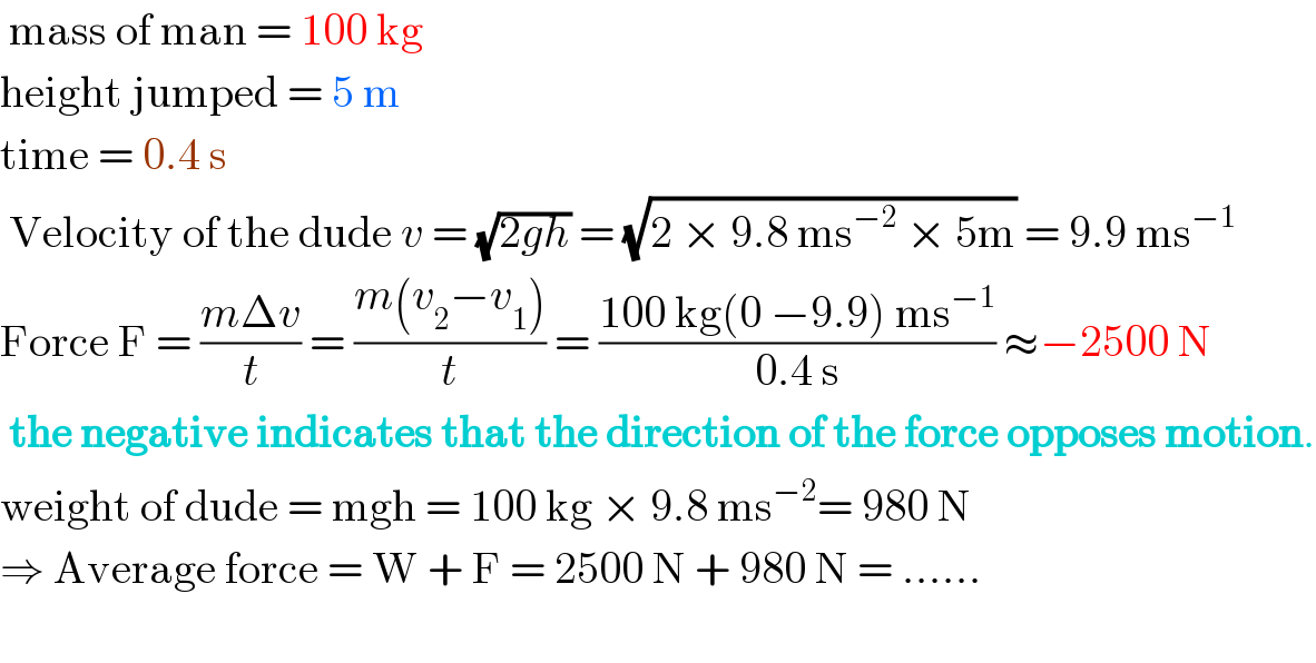  mass of man = 100 kg  height jumped = 5 m  time = 0.4 s   Velocity of the dude v = (√(2gh)) = (√(2 × 9.8 ms^(−2)  × 5m)) = 9.9 ms^(−1)   Force F = ((mΔv)/t) = ((m(v_2 −v_1 ))/t) = ((100 kg(0 −9.9) ms^(−1) )/(0.4 s)) ≈−2500 N   the negative indicates that the direction of the force opposes motion.  weight of dude = mgh = 100 kg × 9.8 ms^(−2) = 980 N  ⇒ Average force = W + F = 2500 N + 980 N = ......    
