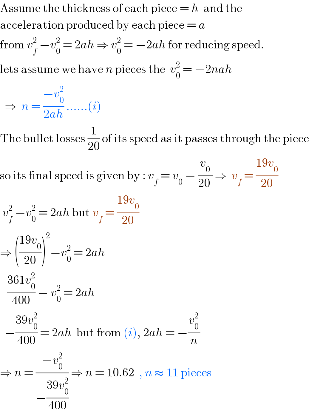 Assume the thickness of each piece = h  and the  acceleration produced by each piece = a  from v_f ^2  −v_0 ^2  = 2ah ⇒ v_0 ^2  = −2ah for reducing speed.  lets assume we have n pieces the  v_0 ^2  = −2nah     ⇒  n = ((−v_0 ^2 )/(2ah)) ......(i)  The bullet losses (1/(20)) of its speed as it passes through the piece  so its final speed is given by : v_f  = v_0  − (v_0 /(20 )) ⇒  v_f  = ((19v_0 )/(20))   v_f ^2  −v_0 ^2  = 2ah but v_f  = ((19v_0 )/(20))  ⇒ (((19v_0 )/(20)))^2 −v_0 ^2  = 2ah      ((361v_0 ^2 )/(400)) − v_0 ^2  = 2ah     −((39v_0 ^2 )/(400)) = 2ah  but from (i), 2ah = −(v_0 ^2 /n)  ⇒ n = ((−v_0 ^2 )/(−((39v_0 ^2 )/(400)))) ⇒ n = 10.62  , n ≈ 11 pieces  