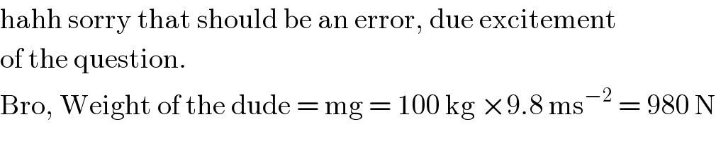 hahh sorry that should be an error, due excitement  of the question.  Bro, Weight of the dude = mg = 100 kg ×9.8 ms^(−2)  = 980 N  