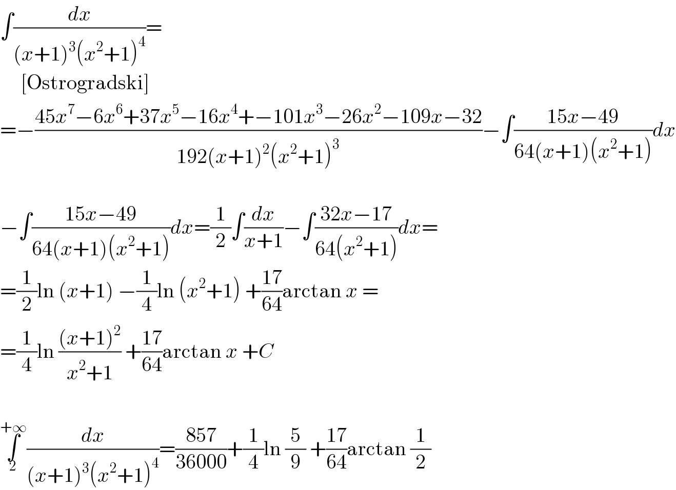 ∫(dx/((x+1)^3 (x^2 +1)^4 ))=       [Ostrogradski]  =−((45x^7 −6x^6 +37x^5 −16x^4 +−101x^3 −26x^2 −109x−32)/(192(x+1)^2 (x^2 +1)^3 ))−∫((15x−49)/(64(x+1)(x^2 +1)))dx    −∫((15x−49)/(64(x+1)(x^2 +1)))dx=(1/2)∫(dx/(x+1))−∫((32x−17)/(64(x^2 +1)))dx=  =(1/2)ln (x+1) −(1/4)ln (x^2 +1) +((17)/(64))arctan x =  =(1/4)ln (((x+1)^2 )/(x^2 +1)) +((17)/(64))arctan x +C    ∫_2 ^(+∞) (dx/((x+1)^3 (x^2 +1)^4 ))=((857)/(36000))+(1/4)ln (5/9) +((17)/(64))arctan (1/2)  