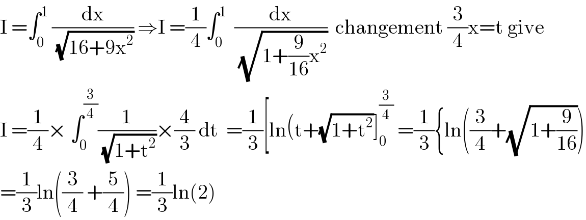 I =∫_0 ^1  (dx/(√(16+9x^2 ))) ⇒I =(1/4)∫_0 ^1   (dx/(√(1+(9/(16))x^2 )))  changement (3/4)x=t give  I =(1/4)× ∫_0 ^(3/4) (1/(√(1+t^2 )))×(4/3) dt  =(1/3)[ln(t+(√(1+t^2 ))]_0 ^(3/4)  =(1/3){ln((3/4)+(√(1+(9/(16)))))  =(1/3)ln((3/4) +(5/4)) =(1/3)ln(2)  