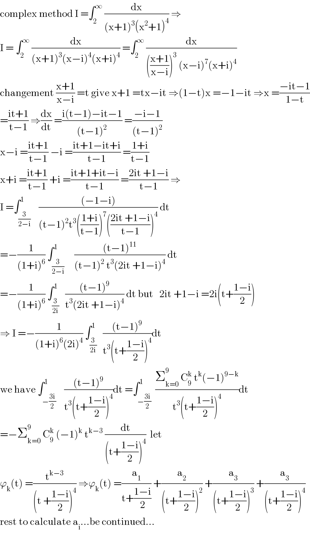 complex method I =∫_2 ^∞  (dx/((x+1)^3 (x^2 +1)^4 )) ⇒  I = ∫_2 ^∞  (dx/((x+1)^3 (x−i)^4 (x+i)^4 )) =∫_2 ^∞  (dx/((((x+1)/(x−i)))^3  (x−i)^7 (x+i)^4 ))  changement ((x+1)/(x−i)) =t give x+1 =tx−it ⇒(1−t)x =−1−it ⇒x =((−it−1)/(1−t))  =((it+1)/(t−1)) ⇒(dx/dt) =((i(t−1)−it−1)/((t−1)^2 )) =((−i−1)/((t−1)^2 ))  x−i =((it+1)/(t−1)) −i =((it+1−it+i)/(t−1)) =((1+i)/(t−1))  x+i =((it+1)/(t−1)) +i =((it+1+it−i)/(t−1)) =((2it +1−i)/(t−1)) ⇒  I =∫_(3/(2−i)) ^1    (((−1−i))/((t−1)^2 t^3 (((1+i)/(t−1)))^7 (((2it +1−i)/(t−1)))^4 )) dt  =−(1/((1+i)^6 )) ∫_(3/(2−i)) ^1     (((t−1)^(11) )/((t−1)^2  t^3 (2it +1−i)^4 )) dt  =−(1/((1+i)^6 )) ∫_(3/(2i)) ^1   (((t−1)^9 )/(t^3 (2it +1−i)^4 )) dt but   2it +1−i =2i(t+((1−i)/2))  ⇒ I =−(1/((1+i)^6 (2i)^4 )) ∫_(3/(2i)) ^1   (((t−1)^9 )/(t^3 (t+((1−i)/2))^4 ))dt  we have ∫_(−((3i)/2)) ^1    (((t−1)^9 )/(t^3 (t+((1−i)/2))^4 ))dt =∫_(−((3i)/2)) ^1  ((Σ_(k=0) ^9  C_9 ^k  t^k (−1)^(9−k) )/(t^3 (t+((1−i)/2))^4 ))dt  =−Σ_(k=0) ^9  C_9 ^k  (−1)^k  t^(k−3)  (dt/((t+((1−i)/2))^4 ))  let  ϕ_k (t) =(t^(k−3) /((t +((1−i)/2))^4 )) ⇒ϕ_k (t) =(a_1 /(t+((1−i)/2))) +(a_2 /((t+((1−i)/2))^2 )) +(a_3 /((t+((1−i)/2))^3 )) +(a_3 /((t+((1−i)/2))^4 ))  rest to calculate a_i ...be continued...  