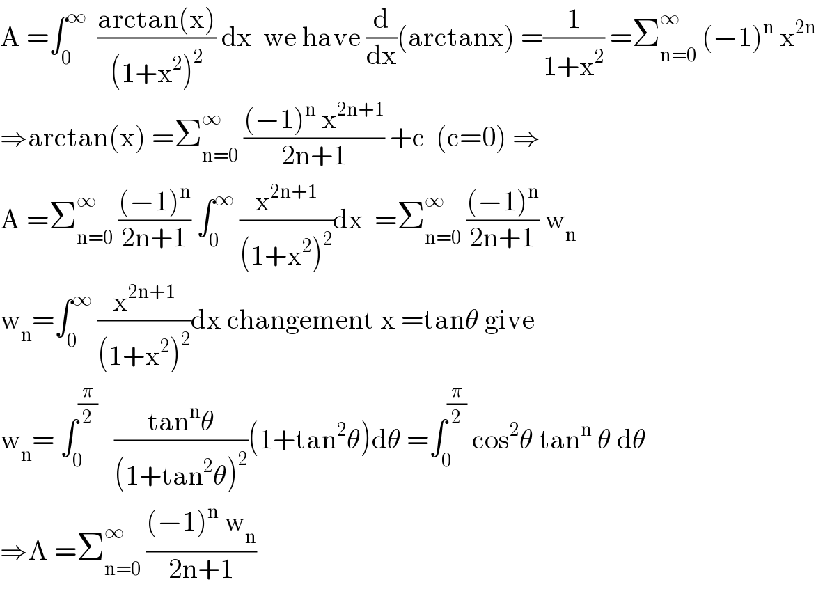 A =∫_0 ^∞   ((arctan(x))/((1+x^2 )^2 )) dx  we have (d/dx)(arctanx) =(1/(1+x^2 )) =Σ_(n=0) ^∞  (−1)^n  x^(2n)   ⇒arctan(x) =Σ_(n=0) ^∞  (((−1)^n  x^(2n+1) )/(2n+1)) +c  (c=0) ⇒  A =Σ_(n=0) ^∞  (((−1)^n )/(2n+1)) ∫_0 ^∞  (x^(2n+1) /((1+x^2 )^2 ))dx  =Σ_(n=0) ^∞  (((−1)^n )/(2n+1)) w_n   w_n =∫_0 ^∞  (x^(2n+1) /((1+x^2 )^2 ))dx changement x =tanθ give  w_n = ∫_0 ^(π/2)    ((tan^n θ)/((1+tan^2 θ)^2 ))(1+tan^2 θ)dθ =∫_0 ^(π/2)  cos^2 θ tan^n  θ dθ  ⇒A =Σ_(n=0) ^∞  (((−1)^n  w_n )/(2n+1))  