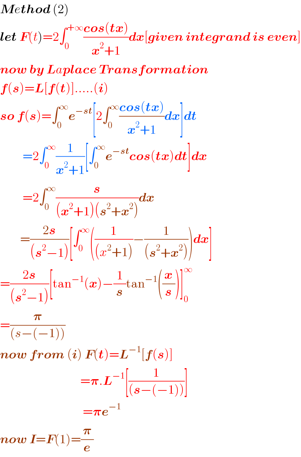 Method (2)  let F(t)=2∫_0 ^(+∞) ((cos(tx))/(x^2 +1))dx[given integrand is even]  now by Laplace Transformation  f(s)=L[f(t)].....(i)  so f(s)=∫_0 ^∞ e^(−st) [2∫_0 ^∞ ((cos(tx))/(x^2 +1))dx]dt            =2∫_0 ^∞ (1/(x^2 +1))[∫_0 ^∞ e^(−st) cos(tx)dt]dx           =2∫_0 ^∞ (s/((x^2 +1)(s^2 +x^2 )))dx          =((2s)/((s^2 −1)))[∫_0 ^∞ ((1/((x^2 +1)))−(1/((s^2 +x^2 ))))dx]  =((2s)/((s^2 −1)))[tan^(−1) (x)−(1/s)tan^(−1) ((x/s))]_0 ^∞   =(𝛑/((s−(−1))))  now from (i) F(t)=L^(−1) [f(s)]                                  =𝛑.L^(−1) [(1/((s−(−1))))]                                   =𝛑e^(−1)   now I=F(1)=(𝛑/e)  