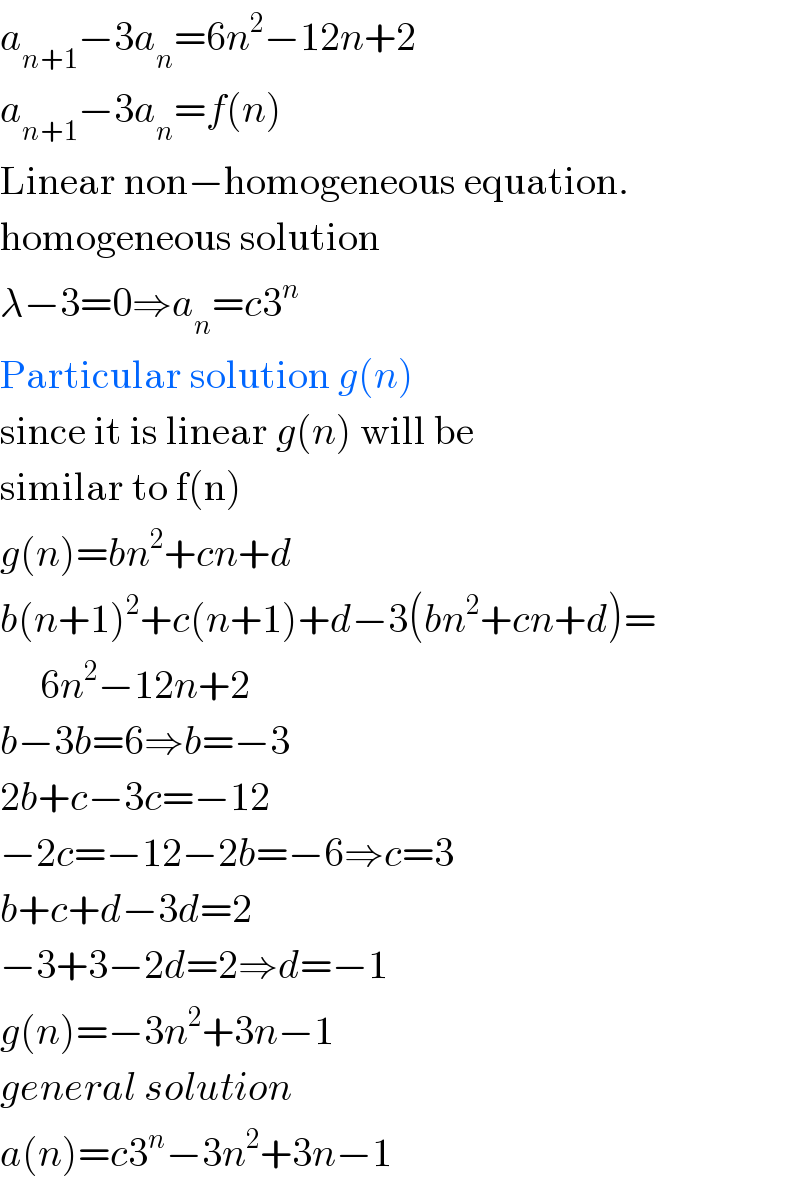 a_(n+1) −3a_n =6n^2 −12n+2  a_(n+1) −3a_n =f(n)  Linear non−homogeneous equation.  homogeneous solution  λ−3=0⇒a_n =c3^n   Particular solution g(n)  since it is linear g(n) will be  similar to f(n)  g(n)=bn^2 +cn+d  b(n+1)^2 +c(n+1)+d−3(bn^2 +cn+d)=       6n^2 −12n+2  b−3b=6⇒b=−3  2b+c−3c=−12  −2c=−12−2b=−6⇒c=3  b+c+d−3d=2  −3+3−2d=2⇒d=−1  g(n)=−3n^2 +3n−1  general solution  a(n)=c3^n −3n^2 +3n−1  