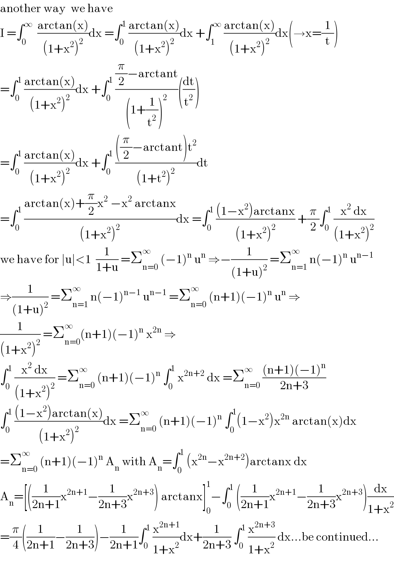 another way  we have   I =∫_0 ^∞   ((arctan(x))/((1+x^2 )^2 ))dx =∫_0 ^1  ((arctan(x))/((1+x^2 )^2 ))dx +∫_1 ^∞  ((arctan(x))/((1+x^2 )^2 ))dx(→x=(1/t))  =∫_0 ^1  ((arctan(x))/((1+x^2 )^2 ))dx +∫_0 ^1  (((π/2)−arctant)/((1+(1/t^2 ))^2 ))((dt/t^2 ))  =∫_0 ^1  ((arctan(x))/((1+x^2 )^2 ))dx +∫_0 ^1  ((((π/2)−arctant)t^2 )/((1+t^2 )^2 ))dt  =∫_0 ^1  ((arctan(x)+(π/2)x^2  −x^2  arctanx)/((1+x^2 )^2 ))dx =∫_0 ^1  (((1−x^2 )arctanx)/((1+x^2 )^2 )) +(π/2)∫_0 ^1  ((x^2  dx)/((1+x^2 )^2 ))  we have for ∣u∣<1  (1/(1+u)) =Σ_(n=0) ^∞  (−1)^n  u^n  ⇒−(1/((1+u)^2 )) =Σ_(n=1) ^∞  n(−1)^n  u^(n−1)   ⇒(1/((1+u)^2 )) =Σ_(n=1) ^∞  n(−1)^(n−1)  u^(n−1)  =Σ_(n=0) ^∞  (n+1)(−1)^n  u^n  ⇒  (1/((1+x^2 )^2 )) =Σ_(n=0) ^∞ (n+1)(−1)^n  x^(2n)  ⇒  ∫_0 ^1  ((x^2  dx)/((1+x^2 )^2 )) =Σ_(n=0) ^∞  (n+1)(−1)^n  ∫_0 ^1  x^(2n+2)  dx =Σ_(n=0) ^∞  (((n+1)(−1)^n )/(2n+3))  ∫_0 ^1  (((1−x^2 )arctan(x))/((1+x^2 )^2 ))dx =Σ_(n=0) ^∞  (n+1)(−1)^n  ∫_0 ^1 (1−x^2 )x^(2n)  arctan(x)dx  =Σ_(n=0) ^∞  (n+1)(−1)^n  A_n  with A_n =∫_0 ^1  (x^(2n) −x^(2n+2) )arctanx dx  A_n =[((1/(2n+1))x^(2n+1) −(1/(2n+3))x^(2n+3) ) arctanx]_0 ^1 −∫_0 ^1  ((1/(2n+1))x^(2n+1) −(1/(2n+3))x^(2n+3) )(dx/(1+x^2 ))  =(π/4)((1/(2n+1))−(1/(2n+3)))−(1/(2n+1))∫_0 ^1  (x^(2n+1) /(1+x^2 ))dx+(1/(2n+3)) ∫_0 ^1  (x^(2n+3) /(1+x^2 )) dx...be continued...    