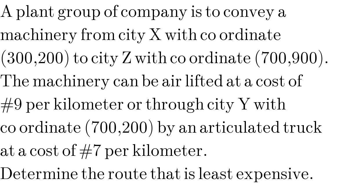 A plant group of company is to convey a   machinery from city X with co ordinate  (300,200) to city Z with co ordinate (700,900).  The machinery can be air lifted at a cost of  #9 per kilometer or through city Y with  co ordinate (700,200) by an articulated truck  at a cost of #7 per kilometer.   Determine the route that is least expensive.  