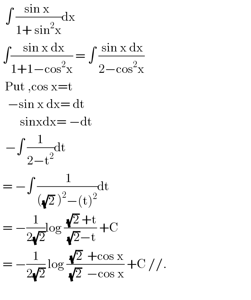   ∫ ((sin x )/(1+ sin^2 x))dx   ∫((  sin x dx)/(1+1−cos^2 x)) = ∫ (( sin x dx)/(2−cos^2 x))    Put ,cos x=t     −sin x dx= dt          sinxdx= −dt    −∫ (1/(2−t^2 ))dt   = −∫ (( 1)/(((√2) )^2 −(t)^2 ))dt   = −(1/(2(√2)))log (( (√2) +t)/( (√2)−t)) +C   = −(1/(2(√2))) log (( (√2)  +cos x)/( (√2)  −cos x)) +C //.             