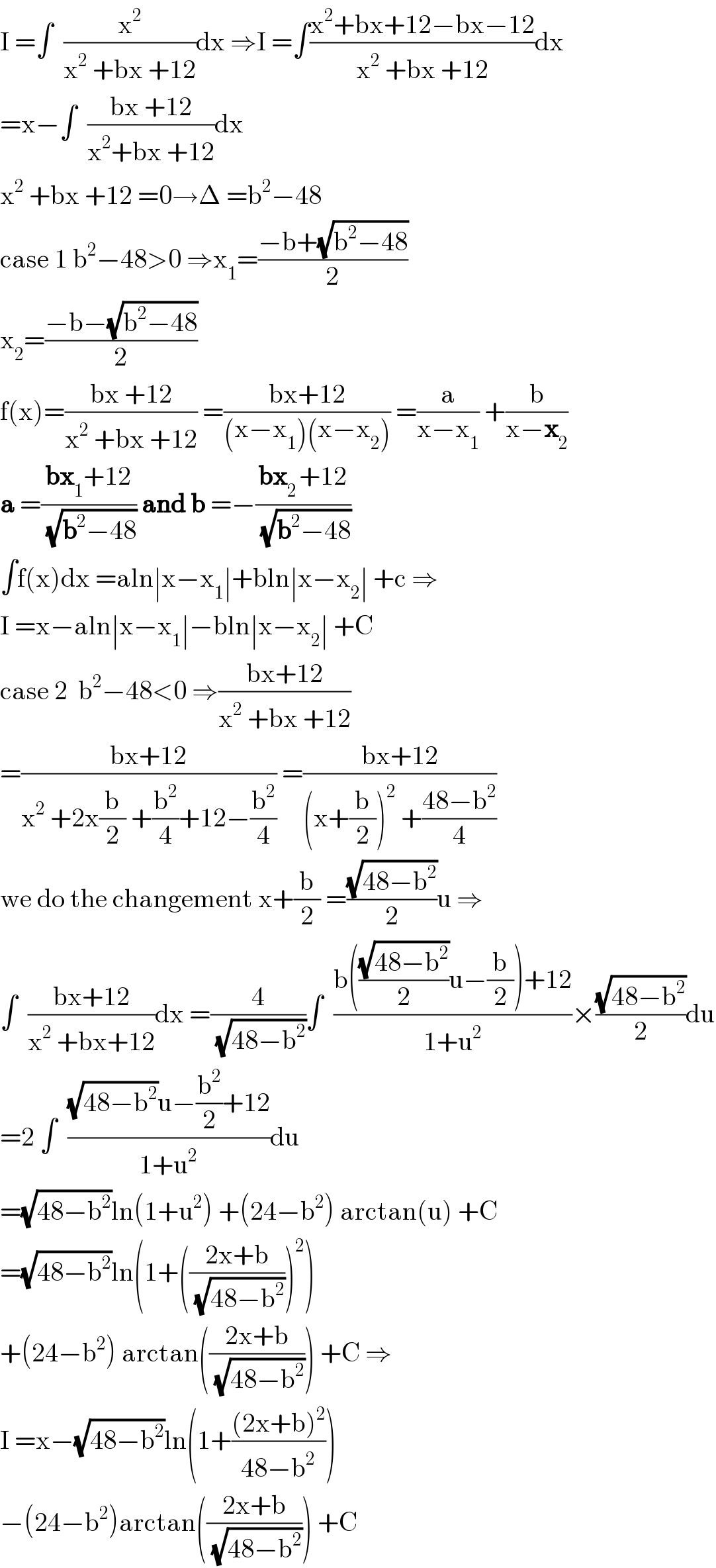 I =∫  (x^2 /(x^2  +bx +12))dx ⇒I =∫((x^2 +bx+12−bx−12)/(x^2  +bx +12))dx  =x−∫  ((bx +12)/(x^2 +bx +12))dx  x^2  +bx +12 =0→Δ =b^2 −48  case 1 b^2 −48>0 ⇒x_1 =((−b+(√(b^2 −48)))/2)  x_2 =((−b−(√(b^2 −48)))/2)  f(x)=((bx +12)/(x^2  +bx +12)) =((bx+12)/((x−x_1 )(x−x_2 ))) =(a/(x−x_1 )) +(b/(x−x_2 ))  a =((bx_1 +12)/(√(b^2 −48))) and b =−((bx_(2 ) +12)/(√(b^2 −48)))  ∫f(x)dx =aln∣x−x_1 ∣+bln∣x−x_2 ∣ +c ⇒  I =x−aln∣x−x_1 ∣−bln∣x−x_2 ∣ +C  case 2  b^2 −48<0 ⇒((bx+12)/(x^2  +bx +12))  =((bx+12)/(x^2  +2x(b/2) +(b^2 /4)+12−(b^2 /4))) =((bx+12)/((x+(b/2))^2  +((48−b^2 )/4)))  we do the changement x+(b/2) =((√(48−b^2 ))/2)u ⇒  ∫  ((bx+12)/(x^2  +bx+12))dx =(4/(√(48−b^2 )))∫  ((b(((√(48−b^2 ))/2)u−(b/2))+12)/(1+u^2 ))×((√(48−b^2 ))/2)du  =2 ∫  (((√(48−b^2 ))u−(b^2 /2)+12)/(1+u^2 ))du  =(√(48−b^2 ))ln(1+u^2 ) +(24−b^2 ) arctan(u) +C  =(√(48−b^2 ))ln(1+(((2x+b)/(√(48−b^2 ))))^2 )  +(24−b^2 ) arctan(((2x+b)/(√(48−b^2 )))) +C ⇒  I =x−(√(48−b^2 ))ln(1+(((2x+b)^2 )/(48−b^2 )))  −(24−b^2 )arctan(((2x+b)/(√(48−b^2 )))) +C  