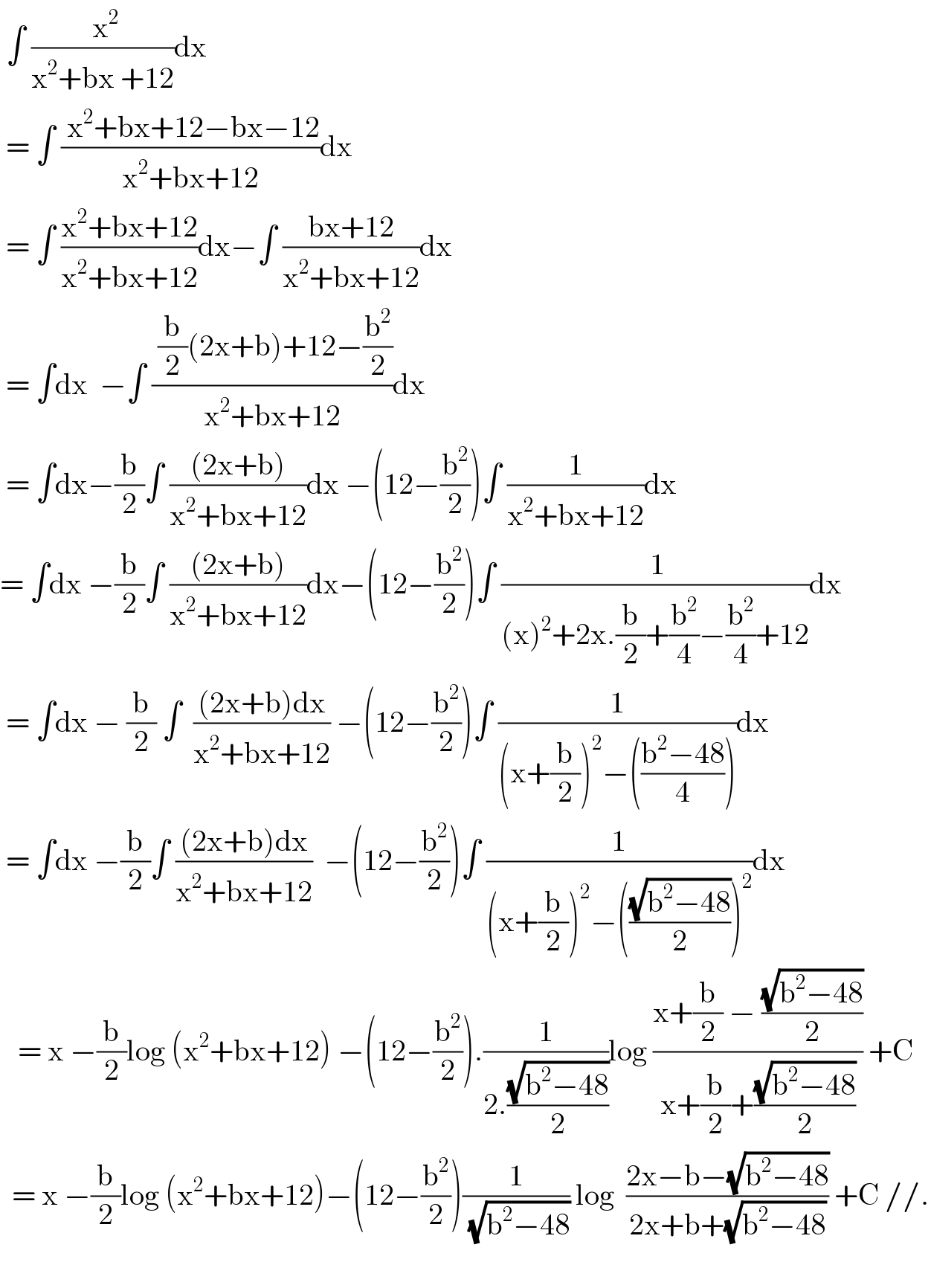  ∫ (( x^2 )/(x^2 +bx +12))dx   = ∫ (( x^2 +bx+12−bx−12)/(x^2 +bx+12))dx   = ∫ ((x^2 +bx+12)/(x^2 +bx+12))dx−∫ ((bx+12)/(x^2 +bx+12))dx   = ∫dx  −∫ (( (b/2)(2x+b)+12−(b^2 /2))/(x^2 +bx+12))dx   = ∫dx−(b/2)∫ (((2x+b))/(x^2 +bx+12))dx −(12−(b^2 /2))∫ (1/(x^2 +bx+12))dx  = ∫dx −(b/2)∫ (((2x+b))/(x^2 +bx+12))dx−(12−(b^2 /2))∫ (( 1)/((x)^2 +2x.(b/2)+(b^2 /4)−(b^2 /4)+12))dx   = ∫dx − (b/2) ∫  (((2x+b)dx)/(x^2 +bx+12)) −(12−(b^2 /2))∫ (1/((x+(b/2))^2 −(((b^2 −48)/4))))dx   = ∫dx −(b/2)∫ (((2x+b)dx)/(x^2 +bx+12))  −(12−(b^2 /2))∫ (1/((x+(b/2))^2 −(((√(b^2 −48))/2))^2 ))dx     = x −(b/2)log (x^2 +bx+12) −(12−(b^2 /2)).(1/(2.((√(b^2 −48))/2)))log ((x+(b/2) − ((√(b^2 −48))/2))/(x+(b/2)+((√(b^2 −48))/2))) +C    = x −(b/2)log (x^2 +bx+12)−(12−(b^2 /2))(1/(√(b^2 −48))) log  ((2x−b−(√(b^2 −48)))/(2x+b+(√(b^2 −48)))) +C //.      
