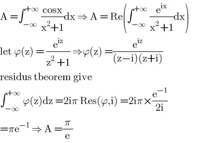 A =∫_(−∞) ^(+∞)  ((cosx)/(x^2 +1))dx ⇒ A = Re(∫_(−∞) ^(+∞)  (e^(ix) /(x^(2 ) +1))dx)  let ϕ(z) = (e^(iz) /(z^2  +1)) ⇒ϕ(z) =(e^(iz) /((z−i)(z+i)))  residus tbeorem give  ∫_(−∞) ^(+∞)  ϕ(z)dz =2iπ Res(ϕ,i) =2iπ×(e^(−1) /(2i))  =πe^(−1)  ⇒ A =(π/e)  