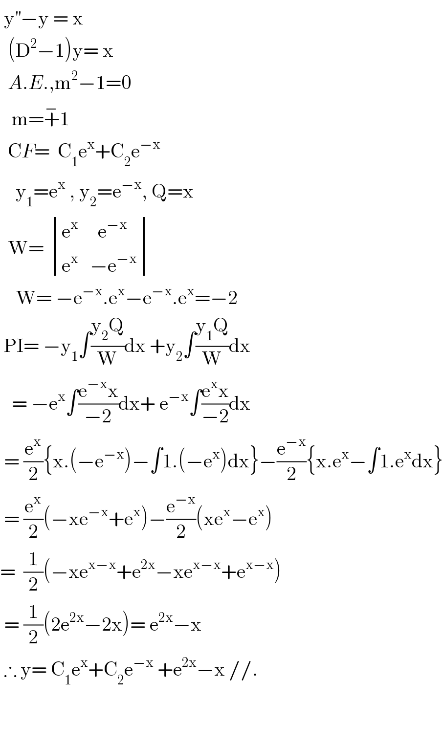  y^(′′) −y = x    (D^2 −1)y= x    A.E.,m^2 −1=0     m=+^− 1    CF=  C_1 e^x +C_2 e^(−x)       y_1 =e^x  , y_2 =e^(−x) , Q=x    W=  determinant (((e^x      e^(−x) )),((e^x    −e^(−x) )))      W= −e^(−x) .e^x −e^(−x) .e^x =−2   PI= −y_1 ∫((y_2 Q)/W)dx +y_2 ∫((y_1 Q)/W)dx     = −e^x ∫((e^(−x) x)/(−2))dx+ e^(−x) ∫((e^x x)/(−2))dx   = (e^x /2){x.(−e^(−x) )−∫1.(−e^x )dx}−(e^(−x) /2){x.e^x −∫1.e^x dx}   = (e^x /2)(−xe^(−x) +e^x )−(e^(−x) /2)(xe^x −e^x )  =  (1/2)(−xe^(x−x) +e^(2x) −xe^(x−x) +e^(x−x) )   = (1/2)(2e^(2x) −2x)= e^(2x) −x   ∴ y= C_1 e^x +C_2 e^(−x)  +e^(2x) −x //.            