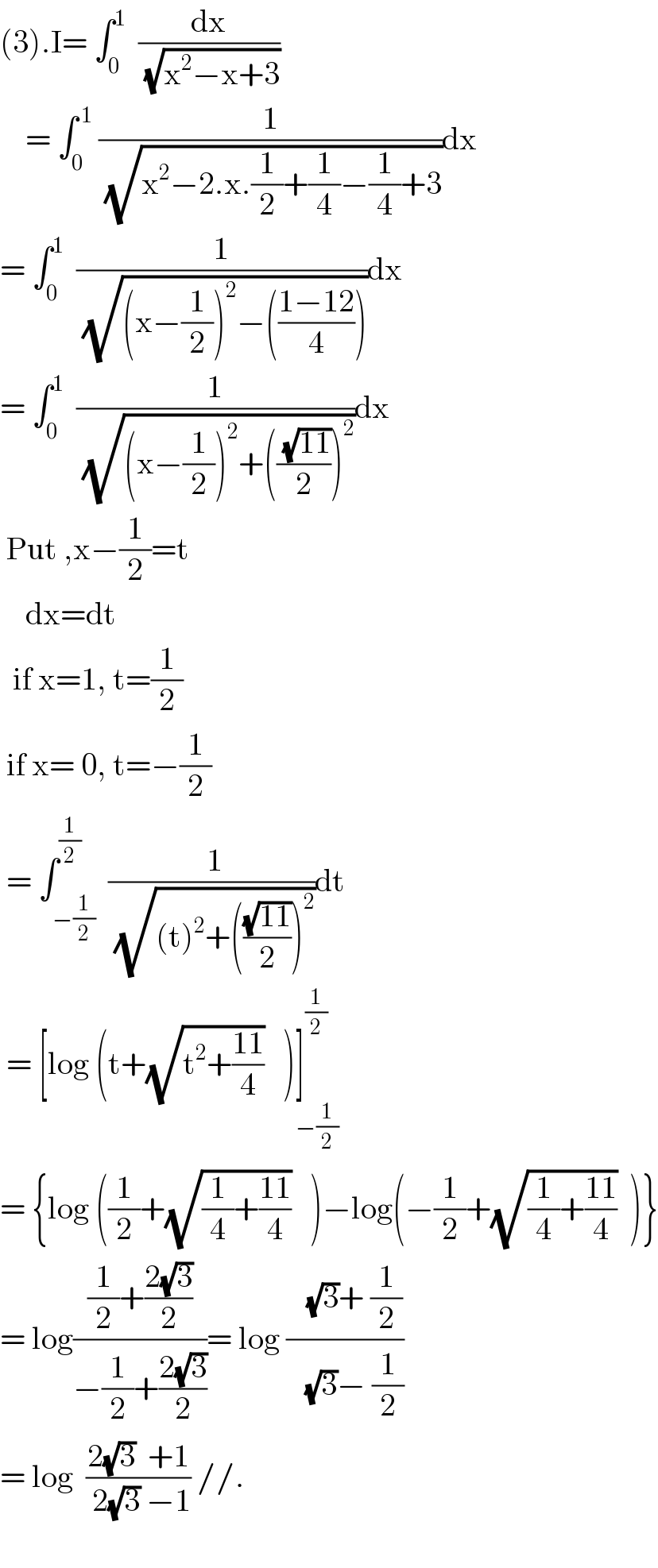 (3).I= ∫_0 ^1   (dx/(√(x^2 −x+3)))      = ∫_0 ^( 1)  (1/(√(x^2 −2.x.(1/2)+(1/4)−(1/4)+3)))dx  = ∫_0 ^1   (1/(√((x−(1/2))^2 −(((1−12)/4)))))dx  = ∫_0 ^1   (1/(√((x−(1/2))^2 +((( (√(11)))/2))^2 )))dx   Put ,x−(1/2)=t      dx=dt    if x=1, t=(1/2)   if x= 0, t=−(1/2)   = ∫_(−(1/2)) ^(1/2)  (( 1)/(√((t)^2 +(((√(11))/2))^2 )))dt   = [log (t+(√(t^2 +((11)/4)))   )]^(1/2) _(−(1/2))   = {log ((1/2)+(√((1/4)+((11)/4)))   )−log(−(1/2)+(√((1/4)+((11)/4)))  )}  = log(((1/2)+((2(√3))/2))/(−(1/2)+((2(√3))/2)))= log ((   (√3)+ (1/2))/(   (√3)− (1/2)))  = log  ((2(√3)  +1)/( 2(√3) −1)) //.    