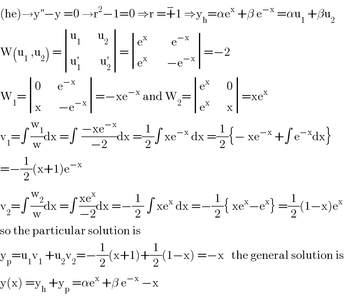 (he)→y^(′′) −y =0 →r^2 −1=0 ⇒r =+^− 1 ⇒y_h =αe^x  +β e^(−x)  =αu_1  +βu_2   W(u_1  ,u_2 ) = determinant (((u_1        u_2 )),((u_1 ^′         u_2 ^′ )))= determinant (((e^x           e^(−x) )),((e^x         −e^(−x) )))=−2  W_1 = determinant (((0       e^(−x) )),((x       −e^(−x) )))=−xe^(−x)  and W_2 = determinant (((e^x        0)),((e^x        x)))=xe^x   v_1 =∫ (w_1 /w)dx =∫  ((−xe^(−x) )/(−2))dx =(1/2)∫ xe^(−x)  dx =(1/2){− xe^(−x)  +∫ e^(−x) dx}  =−(1/2)(x+1)e^(−x)   v_2 =∫ (w_2 /w)dx =∫ ((xe^x )/(−2))dx =−(1/2) ∫ xe^x  dx =−(1/2){ xe^x −e^x } =(1/2)(1−x)e^x   so the particular solution is   y_p =u_1 v_1  +u_2 v_2 =−(1/2)(x+1)+(1/2)(1−x) =−x   the general solution is  y(x) =y_h  +y_p  =αe^x  +β e^(−x)  −x  