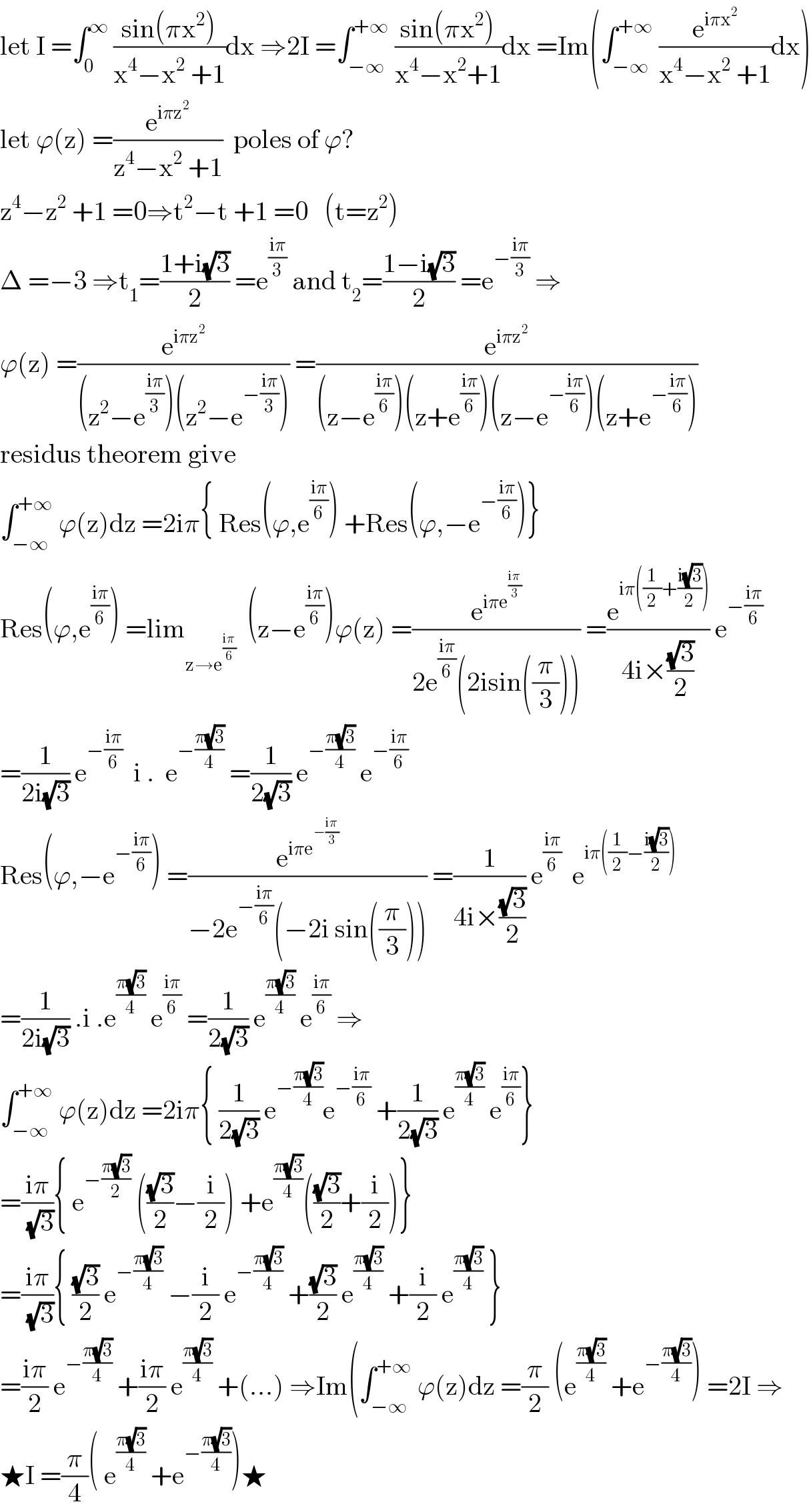 let I =∫_0 ^∞  ((sin(πx^2 ))/(x^4 −x^2  +1))dx ⇒2I =∫_(−∞) ^(+∞)  ((sin(πx^2 ))/(x^4 −x^2 +1))dx =Im(∫_(−∞) ^(+∞)  (e^(iπx^2 ) /(x^4 −x^2  +1))dx)  let ϕ(z) =(e^(iπz^2 ) /(z^4 −x^2  +1))  poles of ϕ?  z^4 −z^2  +1 =0⇒t^2 −t +1 =0   (t=z^2 )  Δ =−3 ⇒t_1 =((1+i(√3))/2) =e^((iπ)/3)  and t_2 =((1−i(√3))/2) =e^(−((iπ)/3))  ⇒  ϕ(z) =(e^(iπz^2 ) /((z^2 −e^((iπ)/3) )(z^2 −e^(−((iπ)/3)) ))) =(e^(iπz^2 ) /((z−e^((iπ)/6) )(z+e^((iπ)/6) )(z−e^(−((iπ)/6)) )(z+e^(−((iπ)/6)) )))  residus theorem give   ∫_(−∞) ^(+∞)  ϕ(z)dz =2iπ{ Res(ϕ,e^((iπ)/6) ) +Res(ϕ,−e^(−((iπ)/6)) )}  Res(ϕ,e^((iπ)/6) ) =lim_(z→e^((iπ)/6) )   (z−e^((iπ)/6) )ϕ(z) =(e^(iπe^((iπ)/3) ) /(2e^((iπ)/6) (2isin((π/3))))) =(e^(iπ((1/2)+((i(√3))/2))) /(4i×((√3)/2))) e^(−((iπ)/6))   =(1/(2i(√3))) e^(−((iπ)/6))   i .  e^(−((π(√3))/4))  =(1/(2(√3))) e^(−((π(√3))/4))  e^(−((iπ)/6))   Res(ϕ,−e^(−((iπ)/6)) ) =(e^(iπe^(−((iπ)/3)) ) /(−2e^(−((iπ)/6)) (−2i sin((π/3))))) =(1/(4i×((√3)/2))) e^((iπ)/6)   e^(iπ((1/2)−((i(√3))/2)))   =(1/(2i(√3))) .i .e^((π(√3))/4)  e^((iπ)/6)  =(1/(2(√3))) e^((π(√3))/4)  e^((iπ)/6)  ⇒  ∫_(−∞) ^(+∞)  ϕ(z)dz =2iπ{ (1/(2(√3))) e^(−((π(√3))/4)) e^(−((iπ)/6))  +(1/(2(√3))) e^((π(√3))/4)  e^((iπ)/6) }  =((iπ)/(√3)){ e^(−((π(√3))/2))  (((√3)/2)−(i/2)) +e^((π(√3))/4) (((√3)/2)+(i/2))}  =((iπ)/(√3)){ ((√3)/2) e^(−((π(√3))/4))  −(i/2) e^(−((π(√3))/4))  +((√3)/2) e^((π(√3))/4)  +(i/2) e^((π(√3))/4)  }  =((iπ)/2) e^(−((π(√3))/4))  +((iπ)/2) e^((π(√3))/4)  +(...) ⇒Im(∫_(−∞) ^(+∞)  ϕ(z)dz =(π/2) (e^((π(√3))/4)  +e^(−((π(√3))/4)) ) =2I ⇒  ★I =(π/4)( e^((π(√3))/4)  +e^(−((π(√3))/4)) )★  
