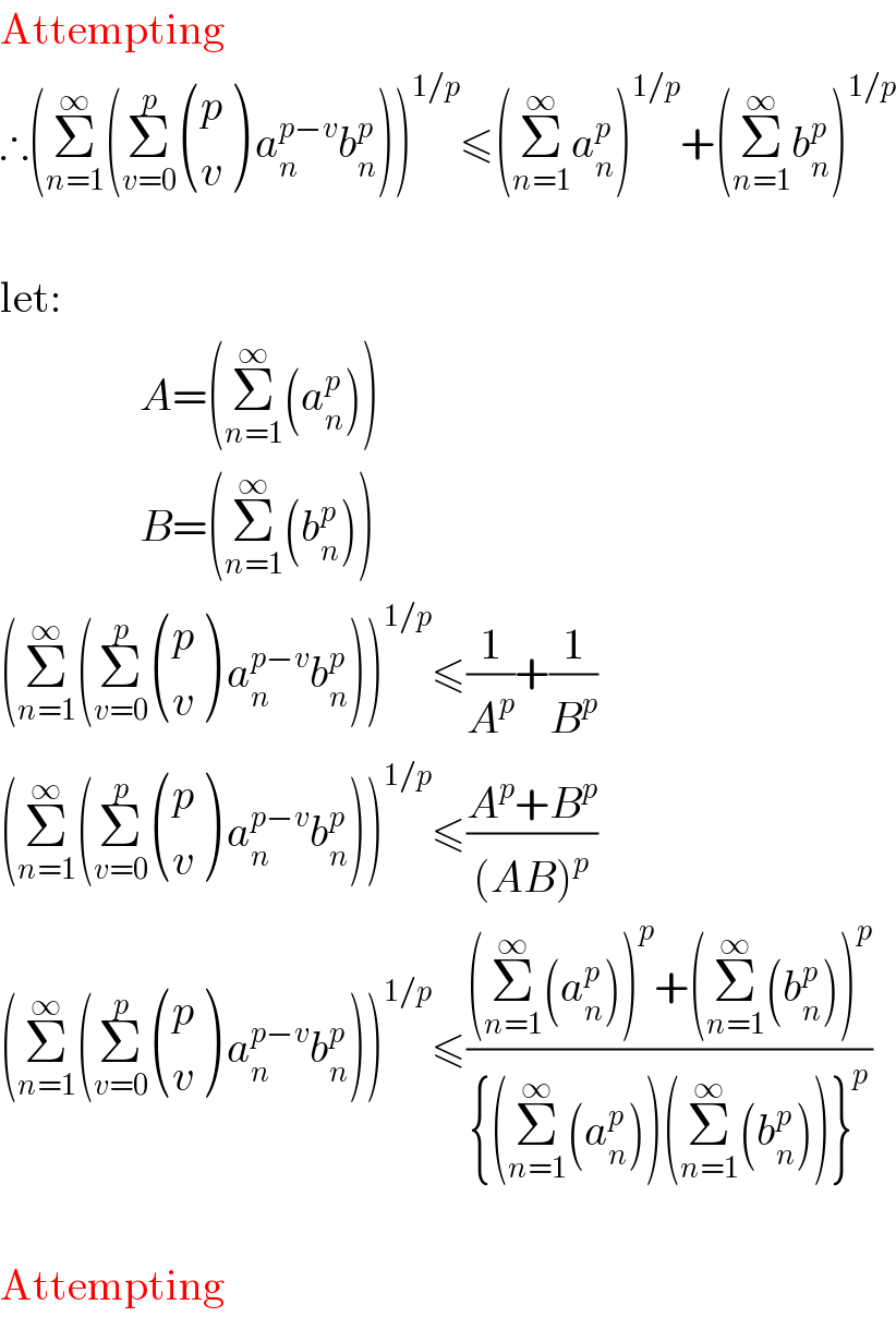 Attempting  ∴(Σ_(n=1) ^∞ (Σ_(v=0) ^p  ((p),(v) ) a_n ^(p−v) b_n ^p ))^(1/p) ≤(Σ_(n=1) ^∞ a_n ^p )^(1/p) +(Σ_(n=1) ^∞ b_n ^p )^(1/p)      let:                  A=(Σ_(n=1) ^∞ (a_n ^p ))                  B=(Σ_(n=1) ^∞ (b_n ^p ))  (Σ_(n=1) ^∞ (Σ_(v=0) ^p  ((p),(v) ) a_n ^(p−v) b_n ^p ))^(1/p) ≤(1/A^p )+(1/B^p )  (Σ_(n=1) ^∞ (Σ_(v=0) ^p  ((p),(v) ) a_n ^(p−v) b_n ^p ))^(1/p) ≤((A^p +B^p )/((AB)^p ))  (Σ_(n=1) ^∞ (Σ_(v=0) ^p  ((p),(v) ) a_n ^(p−v) b_n ^p ))^(1/p) ≤(((Σ_(n=1) ^∞ (a_n ^p ))^p +(Σ_(n=1) ^∞ (b_n ^p ))^p )/({(Σ_(n=1) ^∞ (a_n ^p ))(Σ_(n=1) ^∞ (b_n ^p ))}^p ))     Attempting  