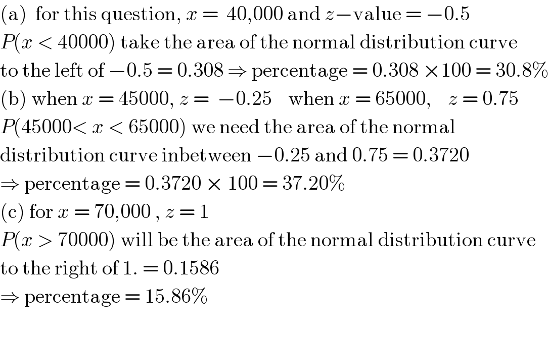 (a)  for this question, x =  40,000 and z−value = −0.5  P(x < 40000) take the area of the normal distribution curve  to the left of −0.5 = 0.308 ⇒ percentage = 0.308 ×100 = 30.8%  (b) when x = 45000, z =  −0.25    when x = 65000,    z = 0.75  P(45000< x < 65000) we need the area of the normal  distribution curve inbetween −0.25 and 0.75 = 0.3720   ⇒ percentage = 0.3720 × 100 = 37.20%  (c) for x = 70,000 , z = 1  P(x > 70000) will be the area of the normal distribution curve  to the right of 1. = 0.1586   ⇒ percentage = 15.86%     