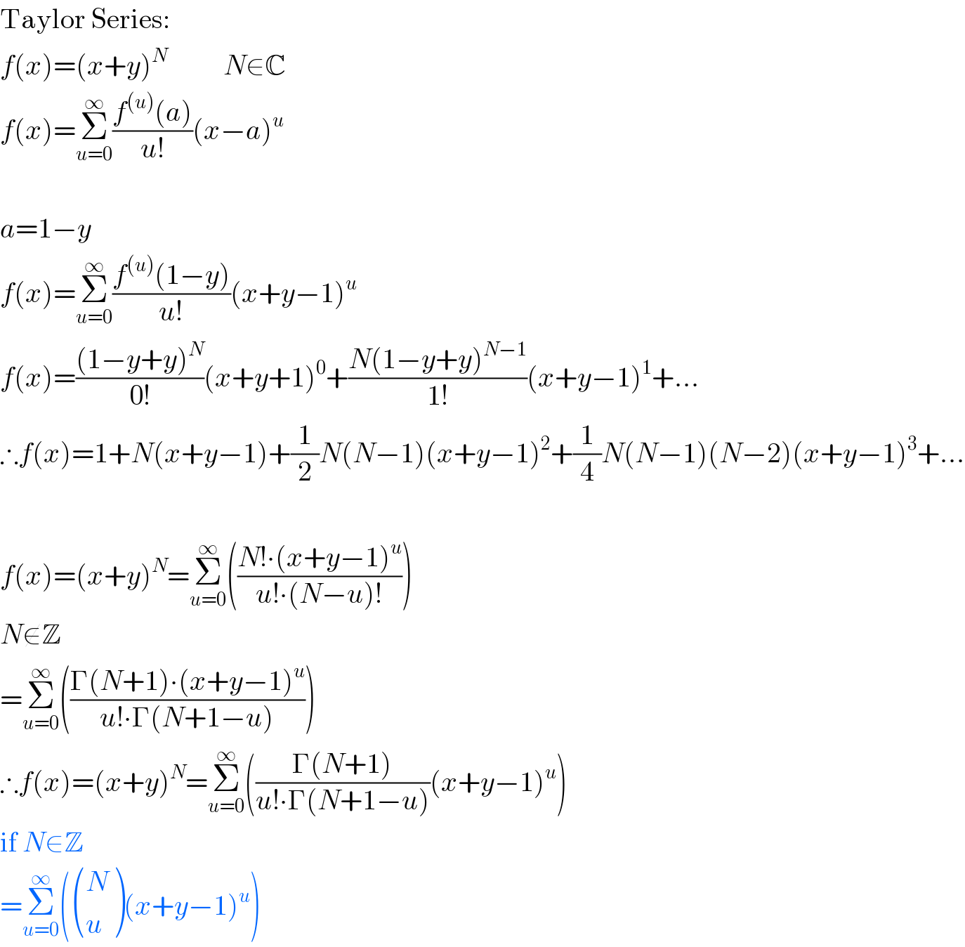 Taylor Series:  f(x)=(x+y)^N           N∈C  f(x)=Σ_(u=0) ^∞ ((f^((u)) (a))/(u!))(x−a)^u      a=1−y  f(x)=Σ_(u=0) ^∞ ((f^((u)) (1−y))/(u!))(x+y−1)^u   f(x)=(((1−y+y)^N )/(0!))(x+y+1)^0 +((N(1−y+y)^(N−1) )/(1!))(x+y−1)^1 +...  ∴f(x)=1+N(x+y−1)+(1/2)N(N−1)(x+y−1)^2 +(1/4)N(N−1)(N−2)(x+y−1)^3 +...     f(x)=(x+y)^N =Σ_(u=0) ^∞ (((N!∙(x+y−1)^u )/(u!∙(N−u)!)))  N∉Z  =Σ_(u=0) ^∞ (((Γ(N+1)∙(x+y−1)^u )/(u!∙Γ(N+1−u))))  ∴f(x)=(x+y)^N =Σ_(u=0) ^∞ (((Γ(N+1))/(u!∙Γ(N+1−u)))(x+y−1)^u )  if N∈Z  =Σ_(u=0) ^∞ ( ((N),(u) )(x+y−1)^u )  