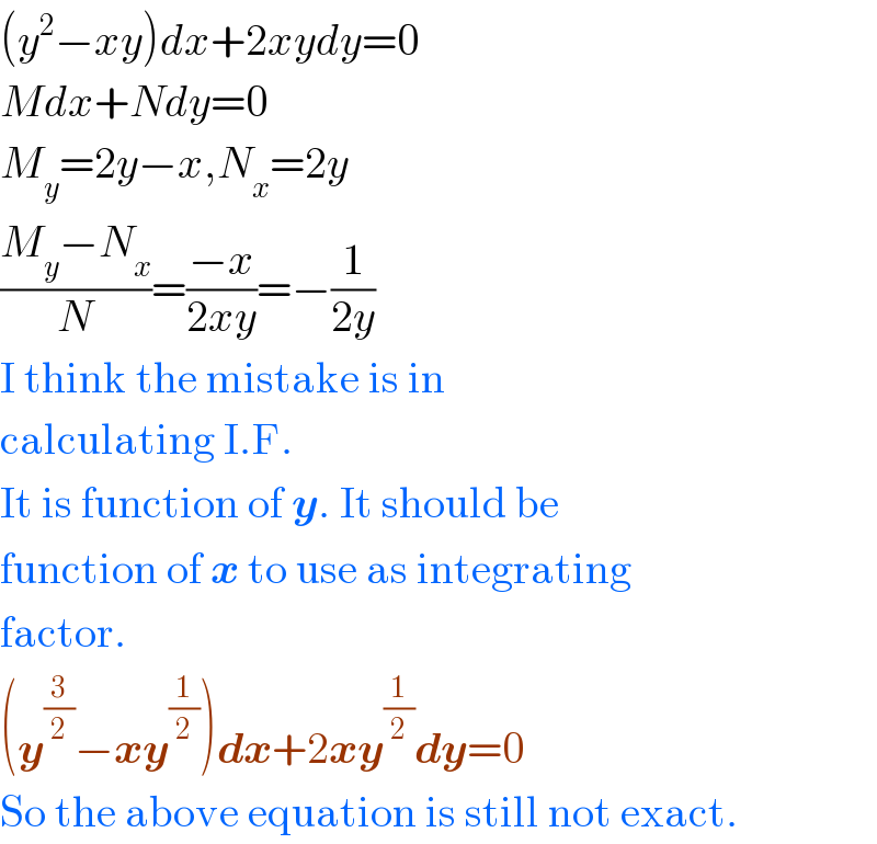 (y^2 −xy)dx+2xydy=0  Mdx+Ndy=0  M_y =2y−x,N_x =2y  ((M_y −N_x )/N)=((−x)/(2xy))=−(1/(2y))  I think the mistake is in  calculating I.F.  It is function of y. It should be  function of x to use as integrating  factor.  (y^(3/2) −xy^(1/2) )dx+2xy^(1/2) dy=0  So the above equation is still not exact.  