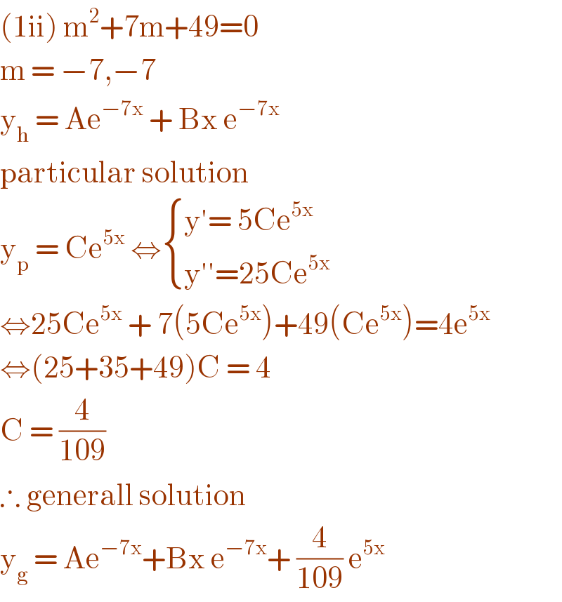 (1ii) m^2 +7m+49=0  m = −7,−7  y_h  = Ae^(−7x)  + Bx e^(−7x)   particular solution  y_p  = Ce^(5x)  ⇔ { ((y′= 5Ce^(5x) )),((y′′=25Ce^(5x) )) :}  ⇔25Ce^(5x)  + 7(5Ce^(5x) )+49(Ce^(5x) )=4e^(5x)   ⇔(25+35+49)C = 4  C = (4/(109))  ∴ generall solution  y_g  = Ae^(−7x) +Bx e^(−7x) + (4/(109)) e^(5x)    