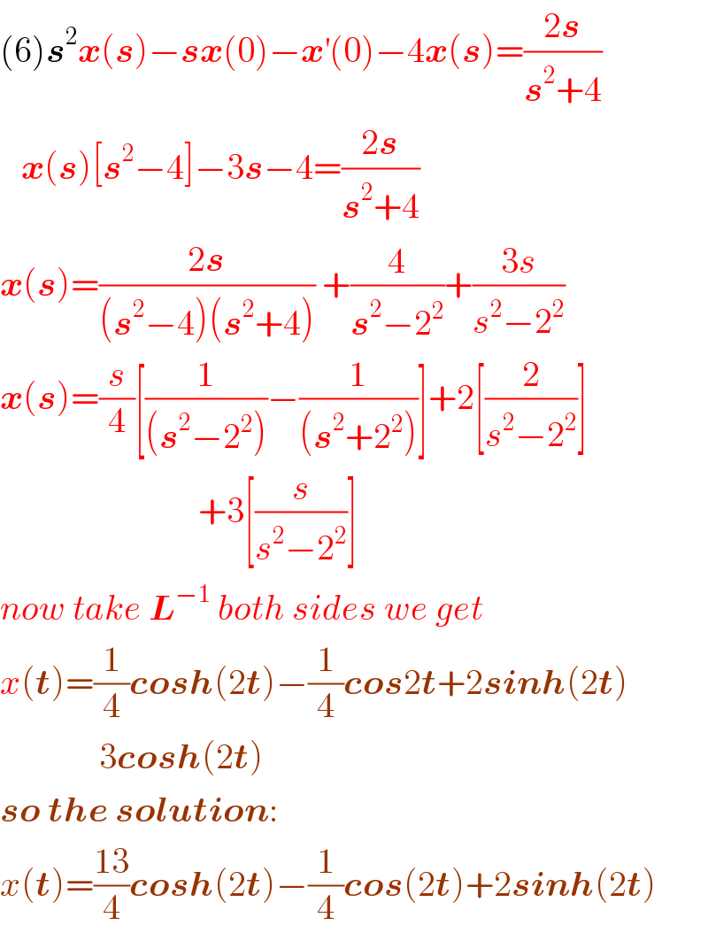 (6)s^2 x(s)−sx(0)−x^′ (0)−4x(s)=((2s)/(s^2 +4))     x(s)[s^2 −4]−3s−4=((2s)/(s^2 +4))  x(s)=((2s)/((s^2 −4)(s^2 +4))) +(4/(s^2 −2^2 ))+((3s)/(s^2 −2^2 ))  x(s)=(s/4)[(1/((s^2 −2^2 )))−(1/((s^2 +2^2 )))]+2[(2/(s^2 −2^2 ))]                              +3[(s/(s^2 −2^2 ))]  now take L^(−1)  both sides we get  x(t)=(1/4)cosh(2t)−(1/4)cos2t+2sinh(2t)                3cosh(2t)  so the solution:  x(t)=((13)/4)cosh(2t)−(1/4)cos(2t)+2sinh(2t)  