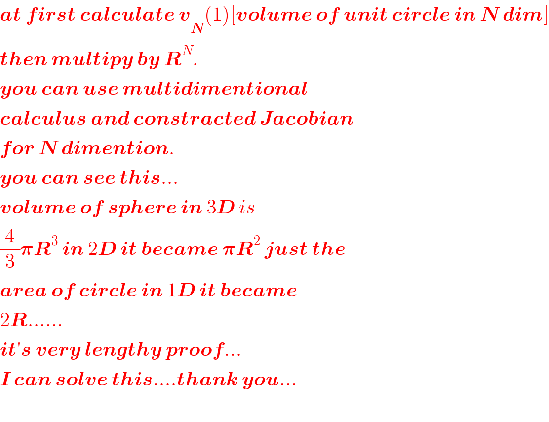 at first calculate v_N (1)[volume of unit circle in N dim]  then multipy by R^N .  you can use multidimentional  calculus and constracted Jacobian  for N dimention.  you can see this...  volume of sphere in 3D is  (4/3)𝛑R^3  in 2D it became 𝛑R^2  just the  area of circle in 1D it became  2R......  it′s very lengthy proof...  I can solve this....thank you...    