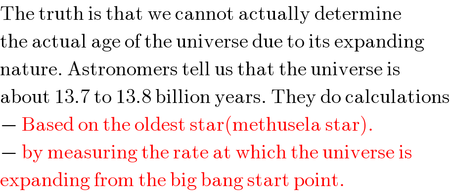 The truth is that we cannot actually determine  the actual age of the universe due to its expanding  nature. Astronomers tell us that the universe is  about 13.7 to 13.8 billion years. They do calculations  − Based on the oldest star(methusela star).  − by measuring the rate at which the universe is   expanding from the big bang start point.   