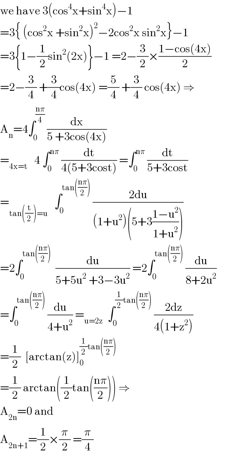 we have 3(cos^4 x+sin^4 x)−1  =3{ (cos^2 x +sin^2 x)^2 −2cos^2 x sin^2 x}−1  =3{1−(1/2)sin^2 (2x)}−1 =2−(3/2)×((1−cos(4x))/2)  =2−(3/4) +(3/4)cos(4x) =(5/4) +(3/4) cos(4x) ⇒  A_n =4∫_0 ^((nπ)/4)  (dx/(5 +3cos(4x)))  =_(4x=t)    4 ∫_0 ^(nπ)  (dt/(4(5+3cost))) =∫_0 ^(nπ)  (dt/(5+3cost))  =_(tan((t/2))=u)    ∫_0 ^(tan(((nπ)/2)))  ((2du)/((1+u^2 )(5+3((1−u^2 )/(1+u^2 )))))  =2∫_0 ^(tan(((nπ)/2)))   (du/(5+5u^2  +3−3u^2 )) =2∫_0 ^(tan(((nπ)/2)))  (du/(8+2u^2 ))  =∫_0 ^(tan(((nπ)/2)))  (du/(4+u^2 )) =_(u=2z)   ∫_0 ^((1/2)tan(((nπ)/2)))  ((2dz)/(4(1+z^2 )))  =(1/2)  [arctan(z)]_0 ^((1/2)tan(((nπ)/2)))   =(1/2) arctan((1/2)tan(((nπ)/2))) ⇒  A_(2n) =0 and  A_(2n+1) =(1/2)×(π/2) =(π/4)  