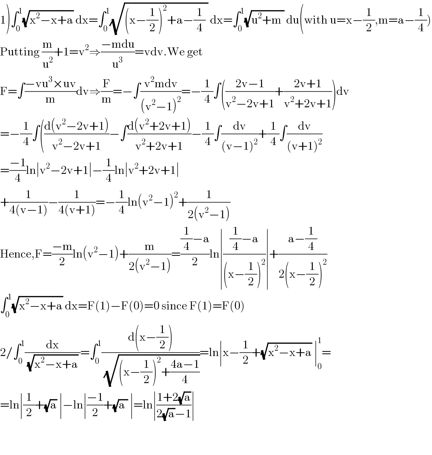 1)∫_0 ^1 (√(x^2 −x+a)) dx=∫_0 ^1 (√((x−(1/2))^2 +a−(1/4) )) dx=∫_0 ^1 (√(u^2 +m )) du(with u=x−(1/2),m=a−(1/4))  Putting (m/u^2 )+1=v^2 ⇒((−mdu)/u^3 )=vdv.We get  F=∫((−vu^3 ×uv)/m)dv⇒(F/m)=−∫((v^2 mdv)/((v^2 −1)^2 ))=−(1/4)∫(((2v−1)/(v^2 −2v+1))+((2v+1)/(v^2 +2v+1)))dv  =−(1/4)∫(((d(v^2 −2v+1))/(v^2 −2v+1))−∫((d(v^2 +2v+1))/(v^2 +2v+1))−(1/4)∫(dv/((v−1)^2 ))+(1/4)∫(dv/((v+1)^2 ))  =((−1)/4)ln∣v^2 −2v+1∣−(1/4)ln∣v^2 +2v+1∣  +(1/(4(v−1)))−(1/(4(v+1)))=−(1/4)ln(v^2 −1)^2 +(1/(2(v^2 −1)))  Hence,F=((−m)/2)ln(v^2 −1)+(m/(2(v^2 −1)))=(((1/4)−a)/2)ln∣(((1/4)−a)/((x−(1/2))^2 ))∣+((a−(1/4))/(2(x−(1/2))^2 ))  ∫_0 ^1 (√(x^2 −x+a)) dx=F(1)−F(0)=0 since F(1)=F(0)  2/∫_0 ^1 (dx/((√(x^2 −x+a)) ))=∫_0 ^1 ((d(x−(1/2)))/(√((x−(1/2))^2 +((4a−1)/4))))=ln∣x−(1/2)+(√(x^2 −x+a)) ∣_0 ^1 =  =ln∣(1/2)+(√a) ∣−ln∣((−1)/2)+(√(a )) ∣=ln∣((1+2(√a))/(2(√a)−1))∣      