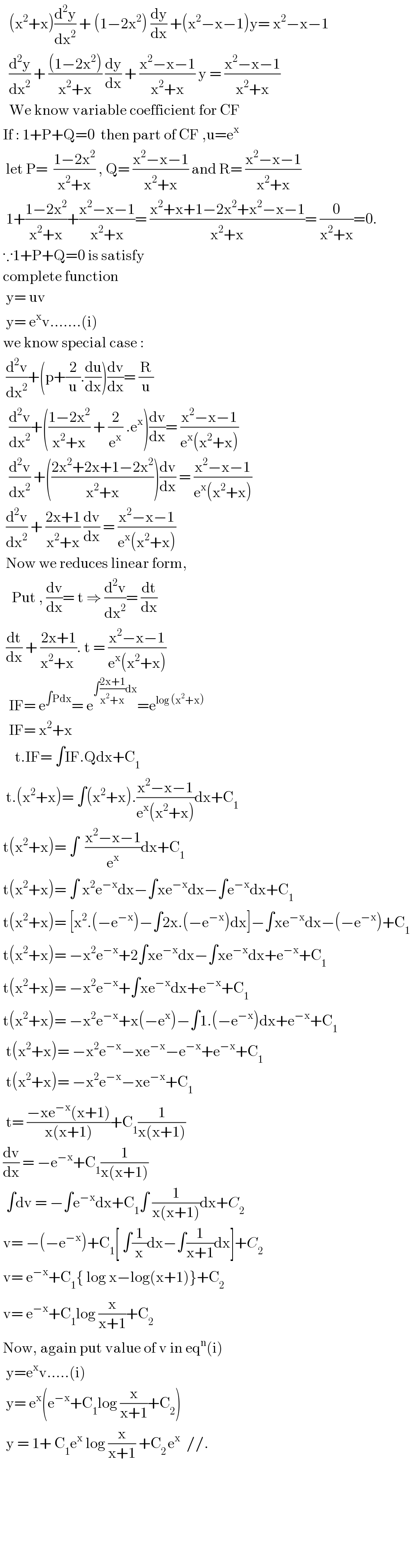    (x^2 +x)(d^2 y/dx^2 ) + (1−2x^2 ) (dy/dx) +(x^2 −x−1)y= x^2 −x−1     (d^2 y/dx^2 ) + (((1−2x^2 ))/(x^2 +x)) (dy/dx) + ((x^2 −x−1)/(x^2 +x)) y = ((x^2 −x−1)/(x^2 +x))     We know variable coefficient for CF    If : 1+P+Q=0  then part of CF ,u=e^x     let P=  ((1−2x^2 )/(x^2 +x)) , Q= ((x^2 −x−1)/(x^2 +x)) and R= ((x^2 −x−1)/(x^2 +x))    1+((1−2x^2 )/(x^2 +x))+((x^2 −x−1)/(x^2 +x))= ((x^2 +x+1−2x^2 +x^2 −x−1)/(x^2 +x))= (0/(x^2 +x))=0.   ∵1+P+Q=0 is satisfy    complete function     y= uv    y= e^x v.......(i)   we know special case :    (d^2 v/dx^2 )+(p+(2/u).(du/dx))(dv/dx)= (R/u)     (d^2 v/dx^2 )+(((1−2x^2 )/(x^2 +x)) + (2/e^x ) .e^x )(dv/dx)= ((x^2 −x−1)/(e^x (x^2 +x)))     (d^2 v/dx^2 ) +(((2x^2 +2x+1−2x^2 )/(x^2 +x)))(dv/dx) = ((x^2 −x−1)/(e^x (x^2 +x)))    (d^2 v/dx^2 ) + ((2x+1)/(x^2 +x)) (dv/dx) = ((x^2 −x−1)/(e^x (x^2 +x)))    Now we reduces linear form,      Put , (dv/dx)= t ⇒ (d^2 v/dx^2 )= (dt/dx)    (dt/dx) + ((2x+1)/(x^2 +x )). t = ((x^2 −x−1)/(e^x (x^2 +x)))     IF= e^(∫Pdx) = e^(∫((2x+1)/(x^2 +x))dx) =e^(log (x^2 +x))      IF= x^2 +x       t.IF= ∫IF.Qdx+C_1     t.(x^2 +x)= ∫(x^2 +x).((x^2 −x−1)/(e^x (x^2 +x)))dx+C_1    t(x^2 +x)= ∫  ((x^2 −x−1)/e^x )dx+C_1    t(x^2 +x)= ∫ x^2 e^(−x) dx−∫xe^(−x) dx−∫e^(−x) dx+C_1    t(x^2 +x)= [x^2 .(−e^(−x) )−∫2x.(−e^(−x) )dx]−∫xe^(−x) dx−(−e^(−x) )+C_1    t(x^2 +x)= −x^2 e^(−x) +2∫xe^(−x) dx−∫xe^(−x) dx+e^(−x) +C_1    t(x^2 +x)= −x^2 e^(−x) +∫xe^(−x) dx+e^(−x) +C_1    t(x^2 +x)= −x^2 e^(−x) +x(−e^x )−∫1.(−e^(−x) )dx+e^(−x) +C_1     t(x^2 +x)= −x^2 e^(−x) −xe^(−x) −e^(−x) +e^(−x) +C_1     t(x^2 +x)= −x^2 e^(−x) −xe^(−x) +C_1     t= ((−xe^(−x) (x+1))/(x(x+1)))+C_1 (1/(x(x+1)))   (dv/dx) = −e^(−x) +C_1 (1/(x(x+1)))    ∫dv = −∫e^(−x) dx+C_1 ∫ (1/(x(x+1)))dx+C_2    v= −(−e^(−x) )+C_1 [ ∫(1/x)dx−∫(1/(x+1))dx]+C_2    v= e^(−x) +C_1 { log x−log(x+1)}+C_2    v= e^(−x) +C_1 log (x/(x+1))+C_2    Now, again put value of v in eq^n (i)    y=e^x v.....(i)    y= e^x (e^(−x) +C_1 log (x/(x+1))+C_2 )    y = 1+ C_1 e^x  log (x/(x+1)) +C_(2 ) e^x   //.               