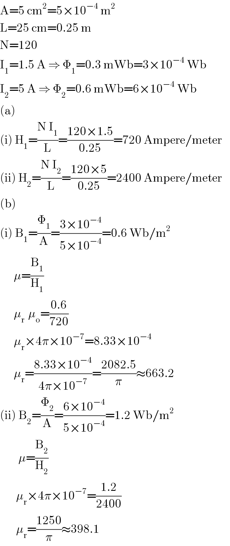A=5 cm^2 =5×10^(−4)  m^2   L=25 cm=0.25 m  N=120  I_1 =1.5 A ⇒ Φ_1 =0.3 mWb=3×10^(−4)  Wb  I_2 =5 A ⇒ Φ_2 =0.6 mWb=6×10^(−4)  Wb  (a)  (i) H_1 =((N I_1 )/L)=((120×1.5)/(0.25))=720 Ampere/meter  (ii) H_2 =((N I_2 )/L)=((120×5)/(0.25))=2400 Ampere/meter  (b)  (i) B_1 =(Φ_1 /A)=((3×10^(−4) )/(5×10^(−4) ))=0.6 Wb/m^2         μ=(B_1 /H_1 )        μ_(r )  μ_o =((0.6)/(720))        μ_r ×4π×10^(−7) =8.33×10^(−4)         μ_r =((8.33×10^(−4) )/(4π×10^(−7) ))=((2082.5)/π)≈663.2  (ii) B_2 =(Φ_2 /A)=((6×10^(−4) )/(5×10^(−4) ))=1.2 Wb/m^2           μ=(B_2 /H_2 )         μ_r ×4π×10^(−7) =((1.2)/(2400))         μ_r =((1250)/π)≈398.1  
