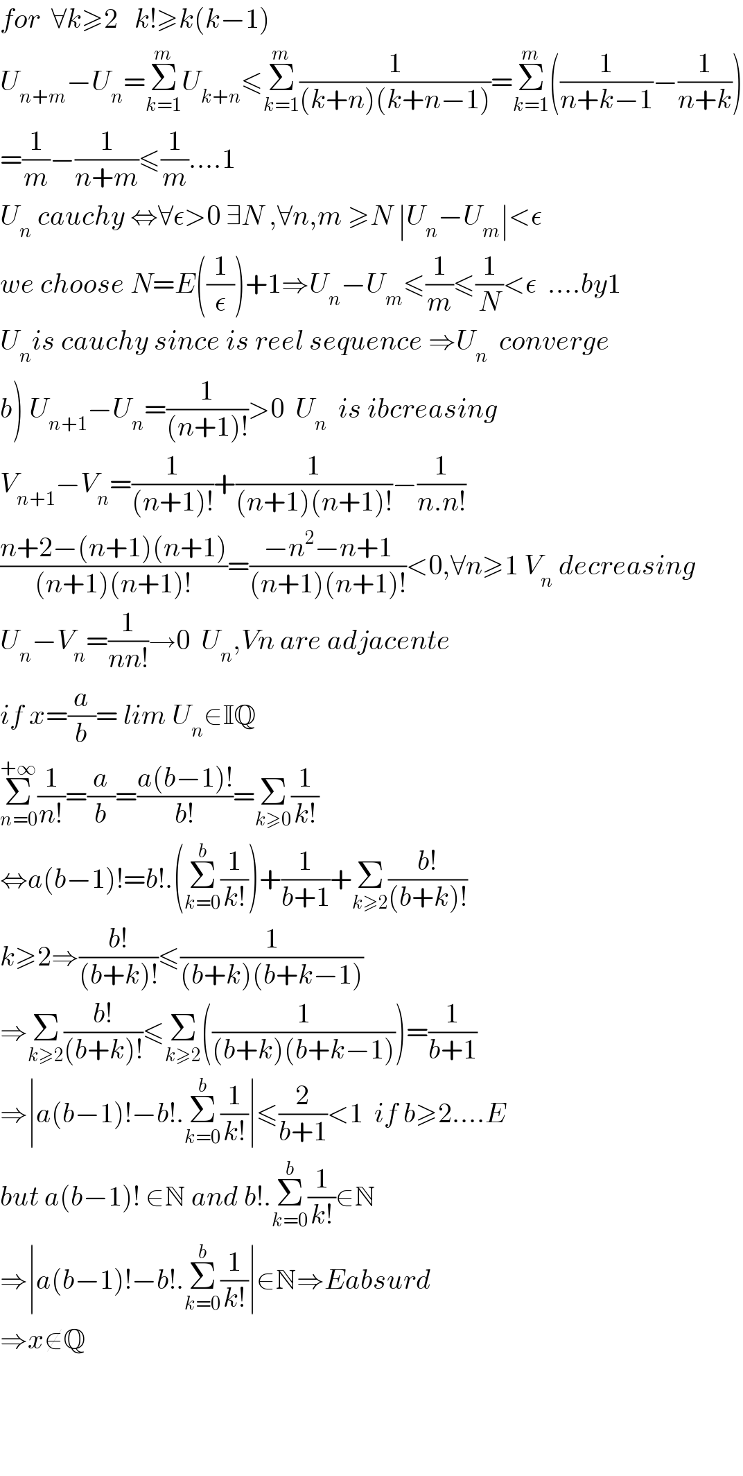 for  ∀k≥2   k!≥k(k−1)  U_(n+m) −U_n =Σ_(k=1) ^m U_(k+n) ≤Σ_(k=1) ^m (1/((k+n)(k+n−1)))=Σ_(k=1) ^m ((1/(n+k−1))−(1/(n+k)))  =(1/m)−(1/(n+m))≤(1/m)....1  U_n  cauchy ⇔∀ε>0 ∃N ,∀n,m ≥N ∣U_n −U_m ∣<ε  we choose N=E((1/ε))+1⇒U_n −U_m ≤(1/m)≤(1/N)<ε  ....by1  U_n is cauchy since is reel sequence ⇒U_n   converge  b) U_(n+1) −U_n =(1/((n+1)!))>0  U_n   is ibcreasing  V_(n+1) −V_n =(1/((n+1)!))+(1/((n+1)(n+1)!))−(1/(n.n!))  ((n+2−(n+1)(n+1))/((n+1)(n+1)!))=((−n^2 −n+1)/((n+1)(n+1)!))<0,∀n≥1 V_n  decreasing  U_n −V_n =(1/(nn!))→0  U_n ,Vn are adjacente  if x=(a/b)= lim U_n ∈IQ    Σ_(n=0) ^(+∞) (1/(n!))=(a/b)=((a(b−1)!)/(b!))=Σ_(k≥0) (1/(k!))  ⇔a(b−1)!=b!.(Σ_(k=0) ^b (1/(k!)))+(1/(b+1))+Σ_(k≥2) ((b!)/((b+k)!))  k≥2⇒((b!)/((b+k)!))≤(1/((b+k)(b+k−1)))  ⇒Σ_(k≥2) ((b!)/((b+k)!))≤Σ_(k≥2) ((1/((b+k)(b+k−1))))=(1/(b+1))  ⇒∣a(b−1)!−b!.Σ_(k=0) ^b (1/(k!))∣≤(2/(b+1))<1  if b≥2....E  but a(b−1)! ∈N and b!.Σ_(k=0) ^b (1/(k!))∈N  ⇒∣a(b−1)!−b!.Σ_(k=0) ^b (1/(k!))∣∈N⇒Eabsurd  ⇒x∉Q        