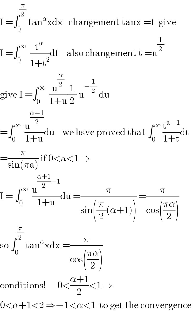 I =∫_0 ^(π/2)  tan^α xdx   changement tanx =t  give  I =∫_0 ^∞   ((t^α  )/(1+t^2 ))dt    also changement t =u^(1/2)   give I =∫_0 ^∞   (u^(α/2) /(1+u))(1/2) u^(−(1/2))  du  =∫_0 ^∞   (u^((α−1)/2) /(1+u))du    we hsve proved that ∫_0 ^∞  (t^(a−1) /(1+t))dt  =(π/(sin(πa))) if 0<a<1 ⇒  I = ∫_0 ^∞   (u^(((α+1)/2)−1) /(1+u))du =(π/(sin((π/2)(α+1)))) =(π/(cos(((πα)/2))))  so ∫_0 ^(π/2)  tan^α xdx =(π/(cos(((πα)/2))))  conditions!      0<((α+1)/2)<1 ⇒  0<α+1<2 ⇒−1<α<1  to get the convergence  