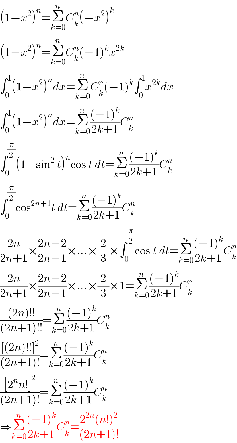 (1−x^2 )^n =Σ_(k=0) ^n C_k ^n (−x^2 )^k   (1−x^2 )^n =Σ_(k=0) ^n C_k ^n (−1)^k x^(2k)   ∫_0 ^1 (1−x^2 )^n dx=Σ_(k=0) ^n C_k ^n (−1)^k ∫_0 ^1 x^(2k) dx  ∫_0 ^1 (1−x^2 )^n dx=Σ_(k=0) ^n (((−1)^k )/(2k+1))C_k ^n   ∫_0 ^(π/2) (1−sin^2  t)^n cos t dt=Σ_(k=0) ^n (((−1)^k )/(2k+1))C_k ^n   ∫_0 ^(π/2) cos^(2n+1) t dt=Σ_(k=0) ^n (((−1)^k )/(2k+1))C_k ^n   ((2n)/(2n+1))×((2n−2)/(2n−1))×...×(2/3)×∫_0 ^(π/2) cos t dt=Σ_(k=0) ^n (((−1)^k )/(2k+1))C_k ^n   ((2n)/(2n+1))×((2n−2)/(2n−1))×...×(2/3)×1=Σ_(k=0) ^n (((−1)^k )/(2k+1))C_k ^n   (((2n)!!)/((2n+1)!!))=Σ_(k=0) ^n (((−1)^k )/(2k+1))C_k ^n   (([(2n)!!]^2 )/((2n+1)!))=Σ_(k=0) ^n (((−1)^k )/(2k+1))C_k ^n   (([2^n n!]^2 )/((2n+1)!))=Σ_(k=0) ^n (((−1)^k )/(2k+1))C_k ^n   ⇒Σ_(k=0) ^n (((−1)^k )/(2k+1))C_k ^n =((2^(2n) (n!)^2 )/((2n+1)!))  